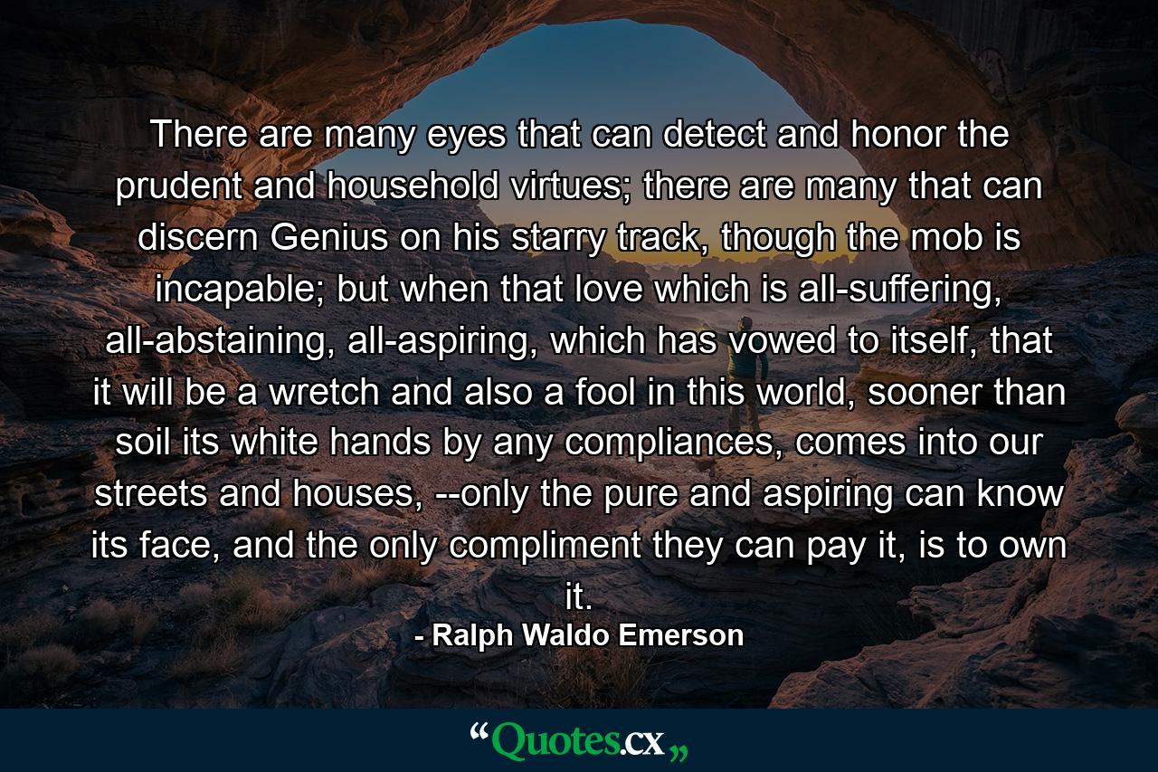 There are many eyes that can detect and honor the prudent and household virtues; there are many that can discern Genius on his starry track, though the mob is incapable; but when that love which is all-suffering, all-abstaining, all-aspiring, which has vowed to itself, that it will be a wretch and also a fool in this world, sooner than soil its white hands by any compliances, comes into our streets and houses, --only the pure and aspiring can know its face, and the only compliment they can pay it, is to own it. - Quote by Ralph Waldo Emerson