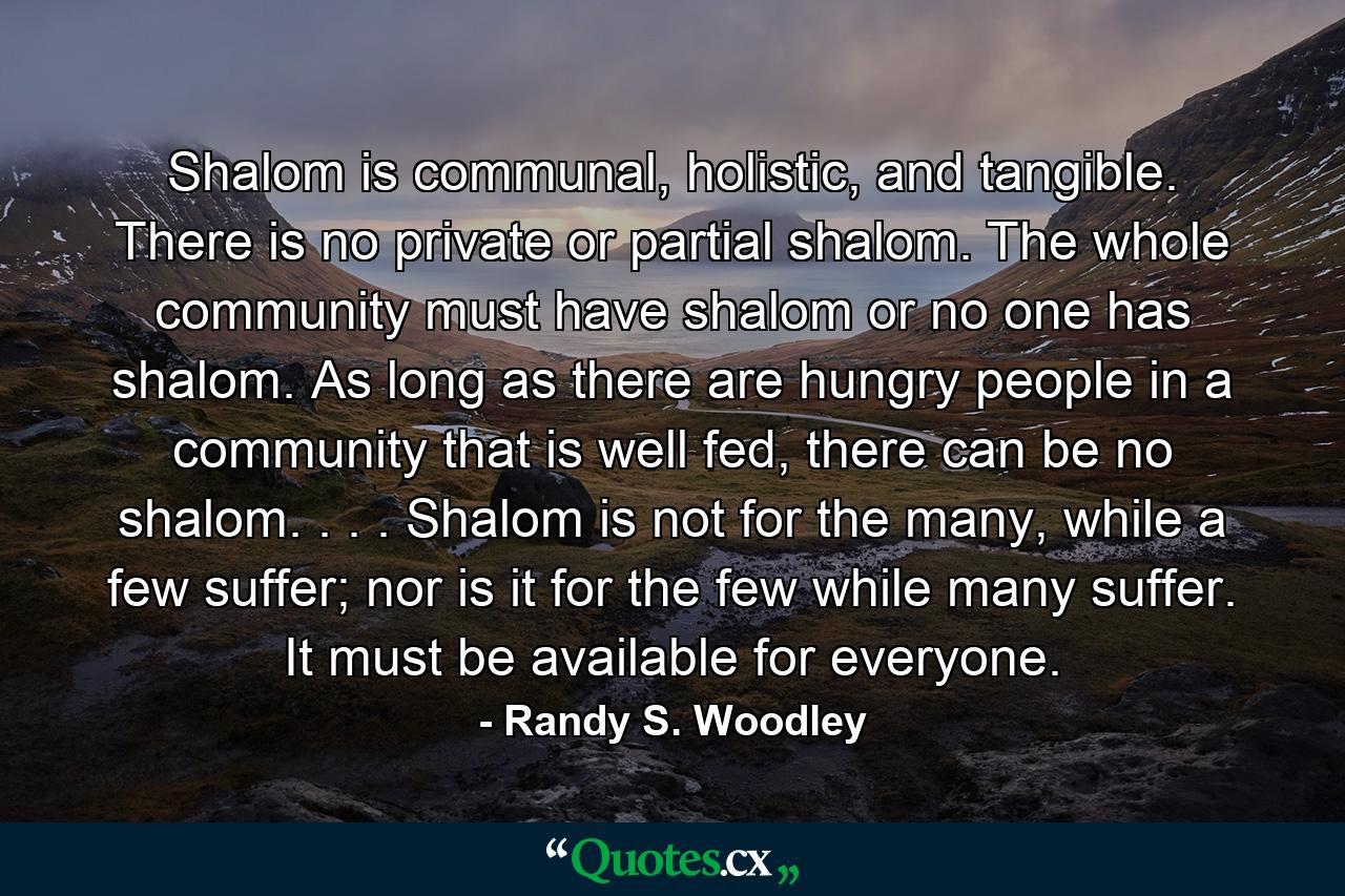 Shalom is communal, holistic, and tangible. There is no private or partial shalom. The whole community must have shalom or no one has shalom. As long as there are hungry people in a community that is well fed, there can be no shalom. . . . Shalom is not for the many, while a few suffer; nor is it for the few while many suffer. It must be available for everyone. - Quote by Randy S. Woodley