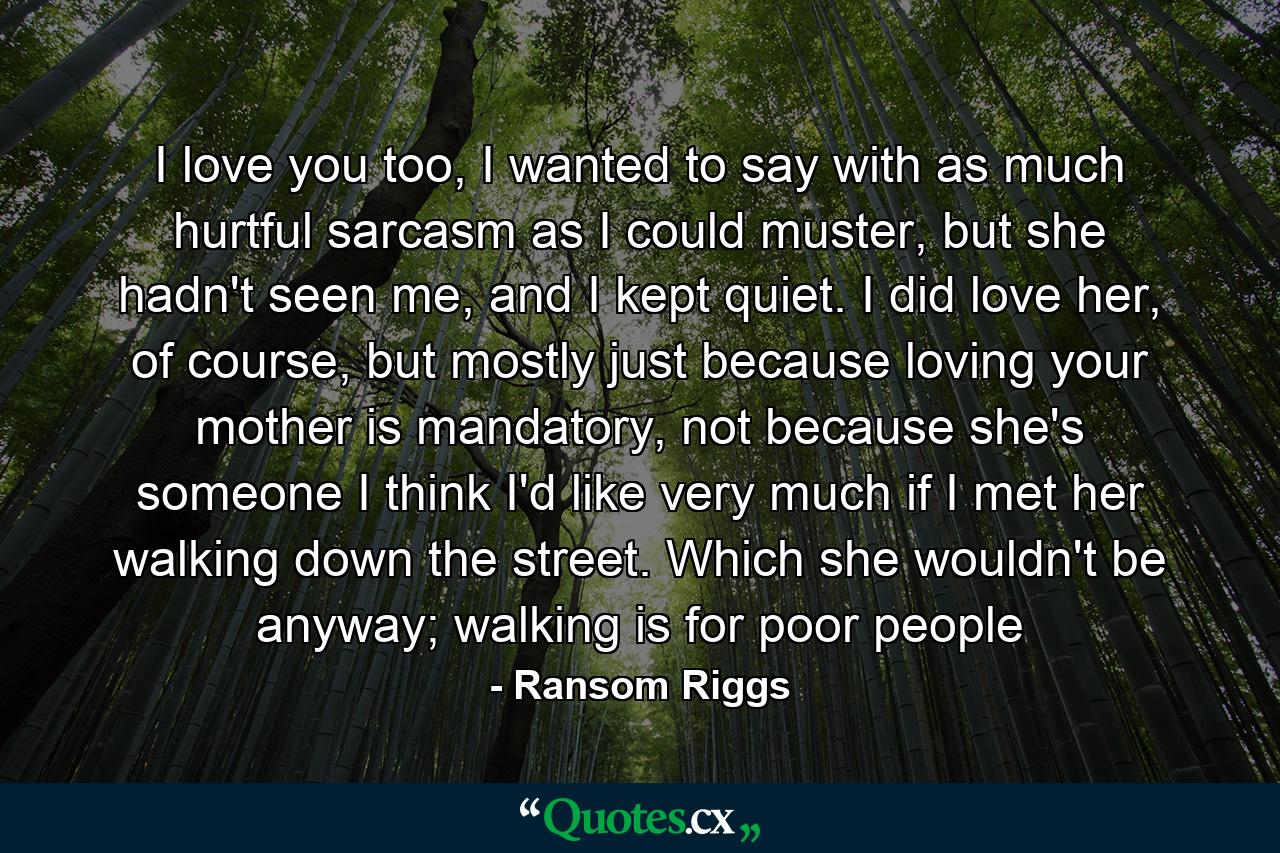 I love you too, I wanted to say with as much hurtful sarcasm as I could muster, but she hadn't seen me, and I kept quiet. I did love her, of course, but mostly just because loving your mother is mandatory, not because she's someone I think I'd like very much if I met her walking down the street. Which she wouldn't be anyway; walking is for poor people - Quote by Ransom Riggs