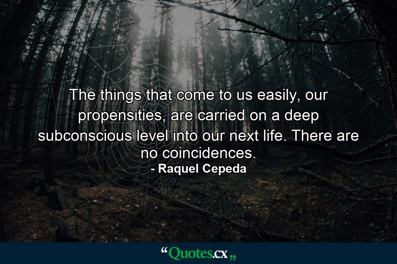 The things that come to us easily, our propensities, are carried on a deep subconscious level into our next life. There are no coincidences. - Quote by Raquel Cepeda