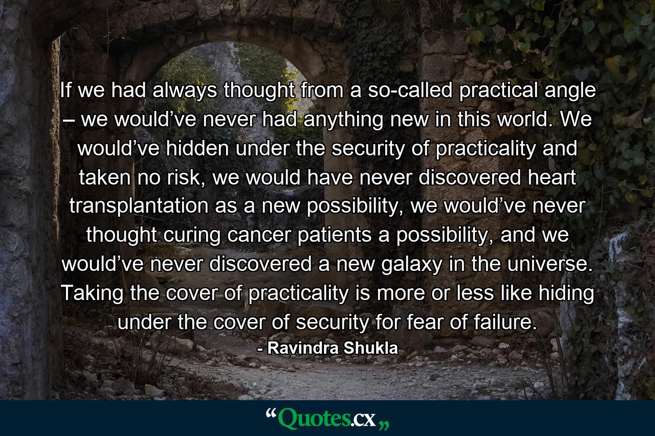 If we had always thought from a so-called practical angle – we would’ve never had anything new in this world. We would’ve hidden under the security of practicality and taken no risk, we would have never discovered heart transplantation as a new possibility, we would’ve never thought curing cancer patients a possibility, and we would’ve never discovered a new galaxy in the universe. Taking the cover of practicality is more or less like hiding under the cover of security for fear of failure. - Quote by Ravindra Shukla