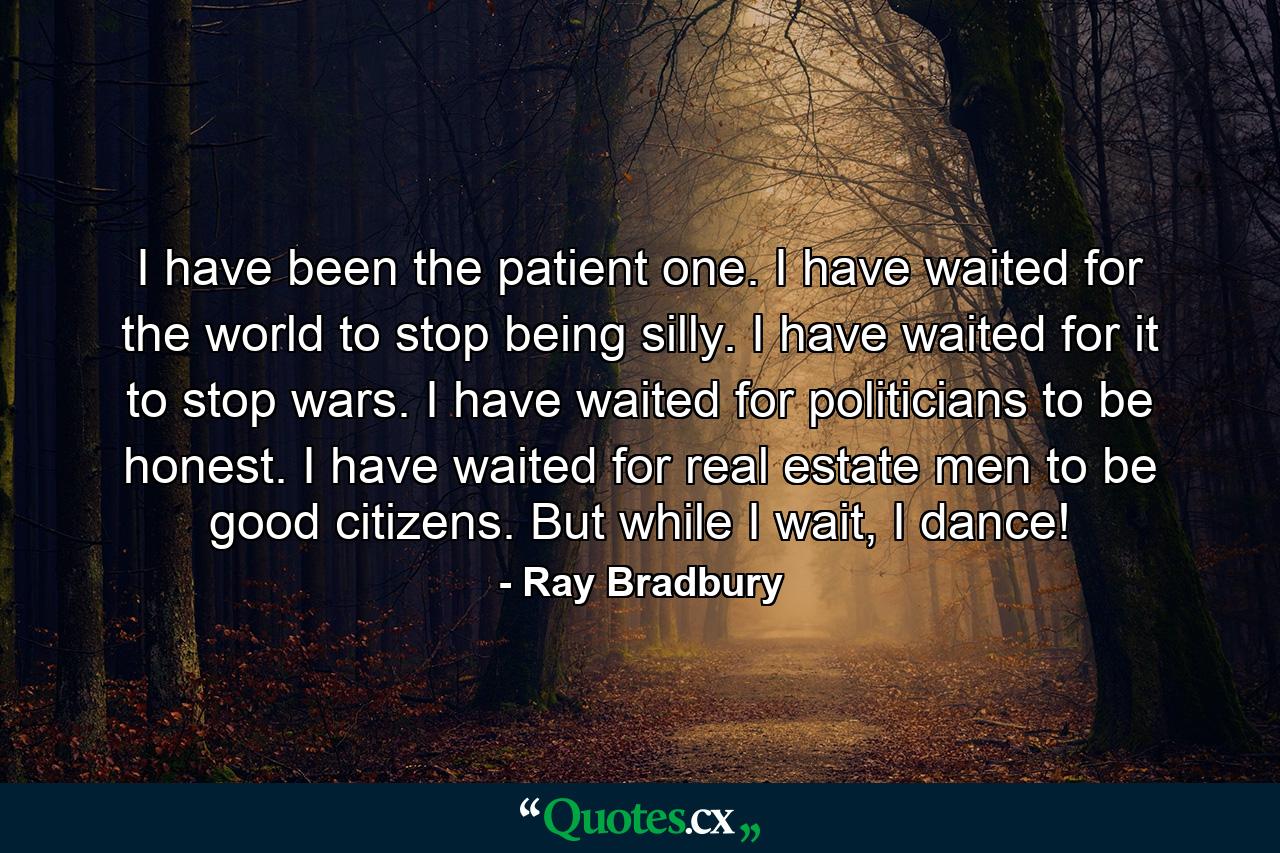 I have been the patient one. I have waited for the world to stop being silly. I have waited for it to stop wars. I have waited for politicians to be honest. I have waited for real estate men to be good citizens. But while I wait, I dance! - Quote by Ray Bradbury