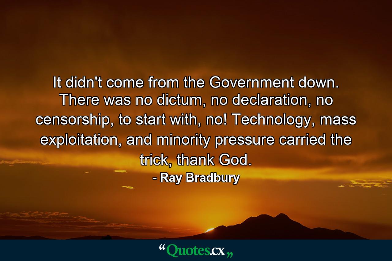 It didn't come from the Government down. There was no dictum, no declaration, no censorship, to start with, no! Technology, mass exploitation, and minority pressure carried the trick, thank God. - Quote by Ray Bradbury