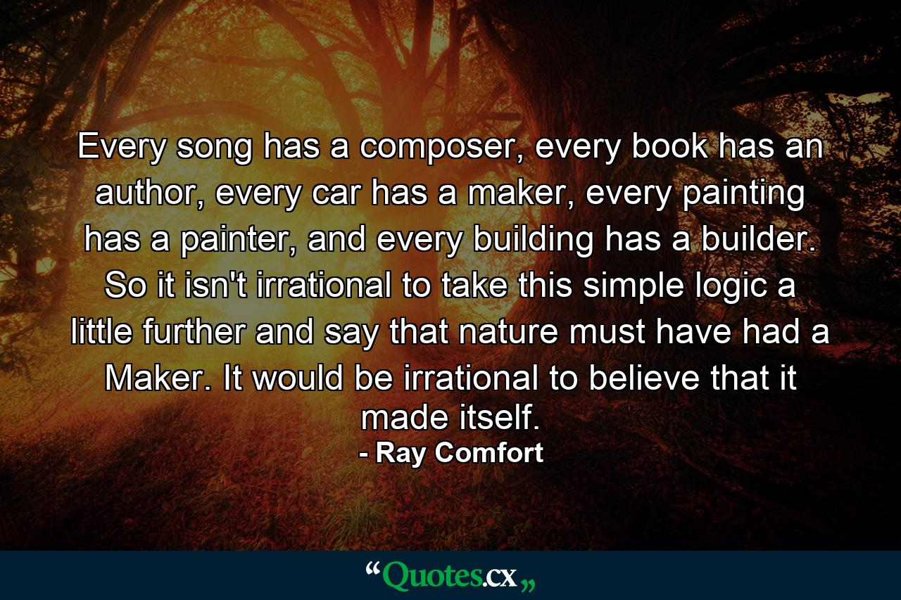 Every song has a composer, every book has an author, every car has a maker, every painting has a painter, and every building has a builder. So it isn't irrational to take this simple logic a little further and say that nature must have had a Maker. It would be irrational to believe that it made itself. - Quote by Ray Comfort