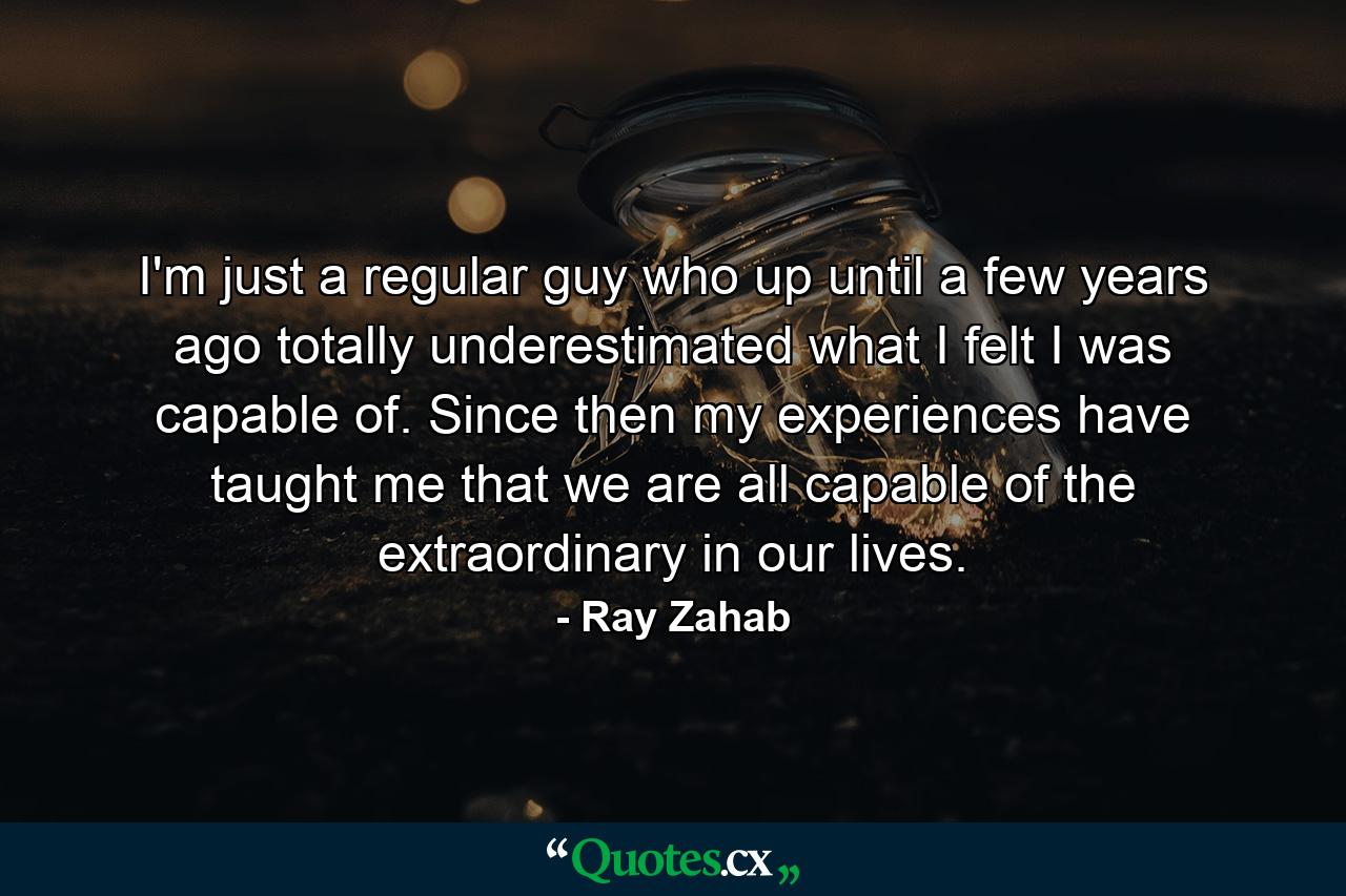 I'm just a regular guy who up until a few years ago totally underestimated what I felt I was capable of. Since then my experiences have taught me that we are all capable of the extraordinary in our lives. - Quote by Ray Zahab