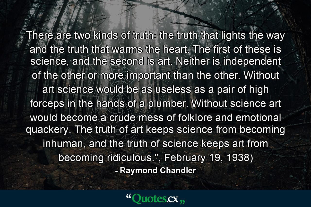 There are two kinds of truth: the truth that lights the way and the truth that warms the heart. The first of these is science, and the second is art. Neither is independent of the other or more important than the other. Without art science would be as useless as a pair of high forceps in the hands of a plumber. Without science art would become a crude mess of folklore and emotional quackery. The truth of art keeps science from becoming inhuman, and the truth of science keeps art from becoming ridiculous.