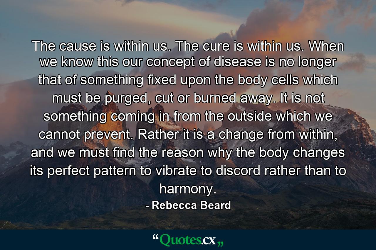 The cause is within us. The cure is within us. When we know this our concept of disease is no longer that of something fixed upon the body cells which must be purged, cut or burned away. It is not something coming in from the outside which we cannot prevent. Rather it is a change from within, and we must find the reason why the body changes its perfect pattern to vibrate to discord rather than to harmony. - Quote by Rebecca Beard