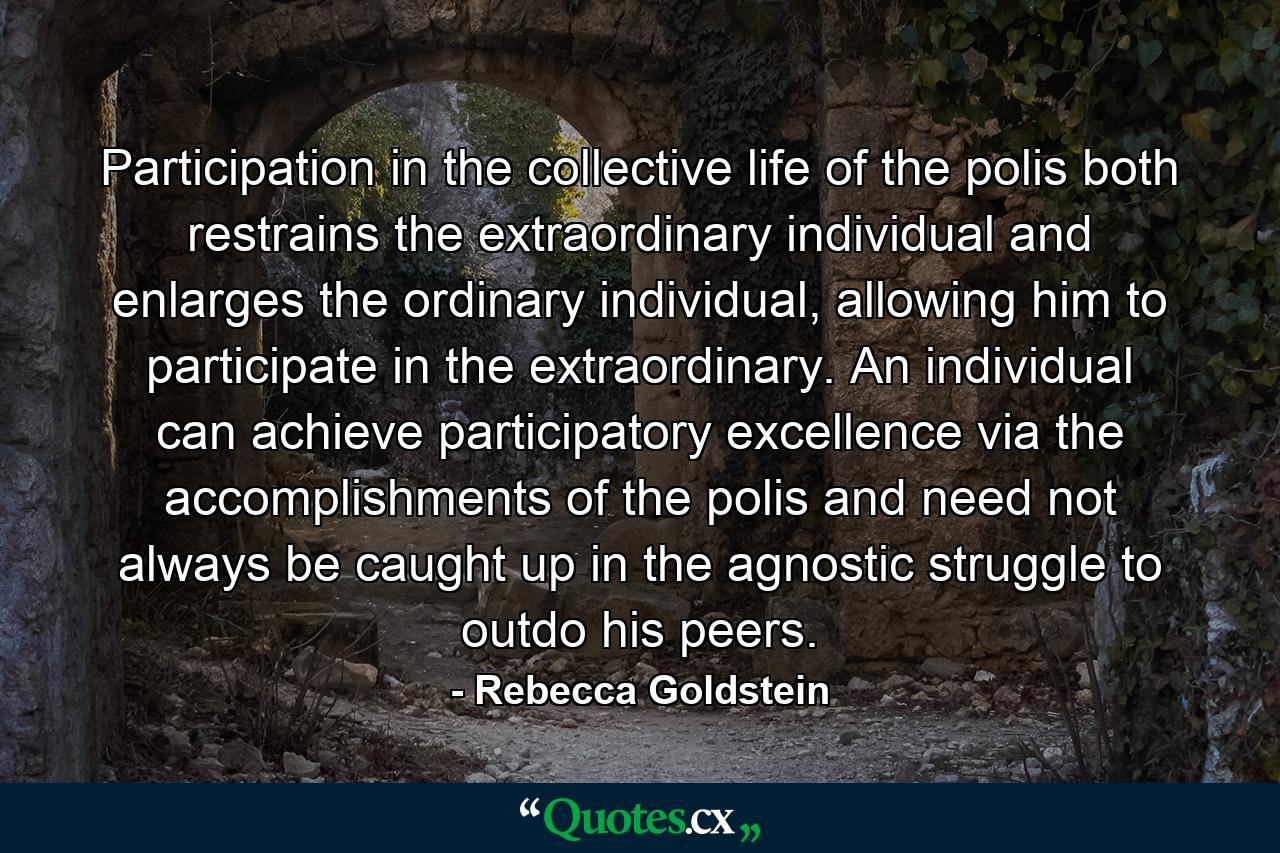 Participation in the collective life of the polis both restrains the extraordinary individual and enlarges the ordinary individual, allowing him to participate in the extraordinary. An individual can achieve participatory excellence via the accomplishments of the polis and need not always be caught up in the agnostic struggle to outdo his peers. - Quote by Rebecca Goldstein