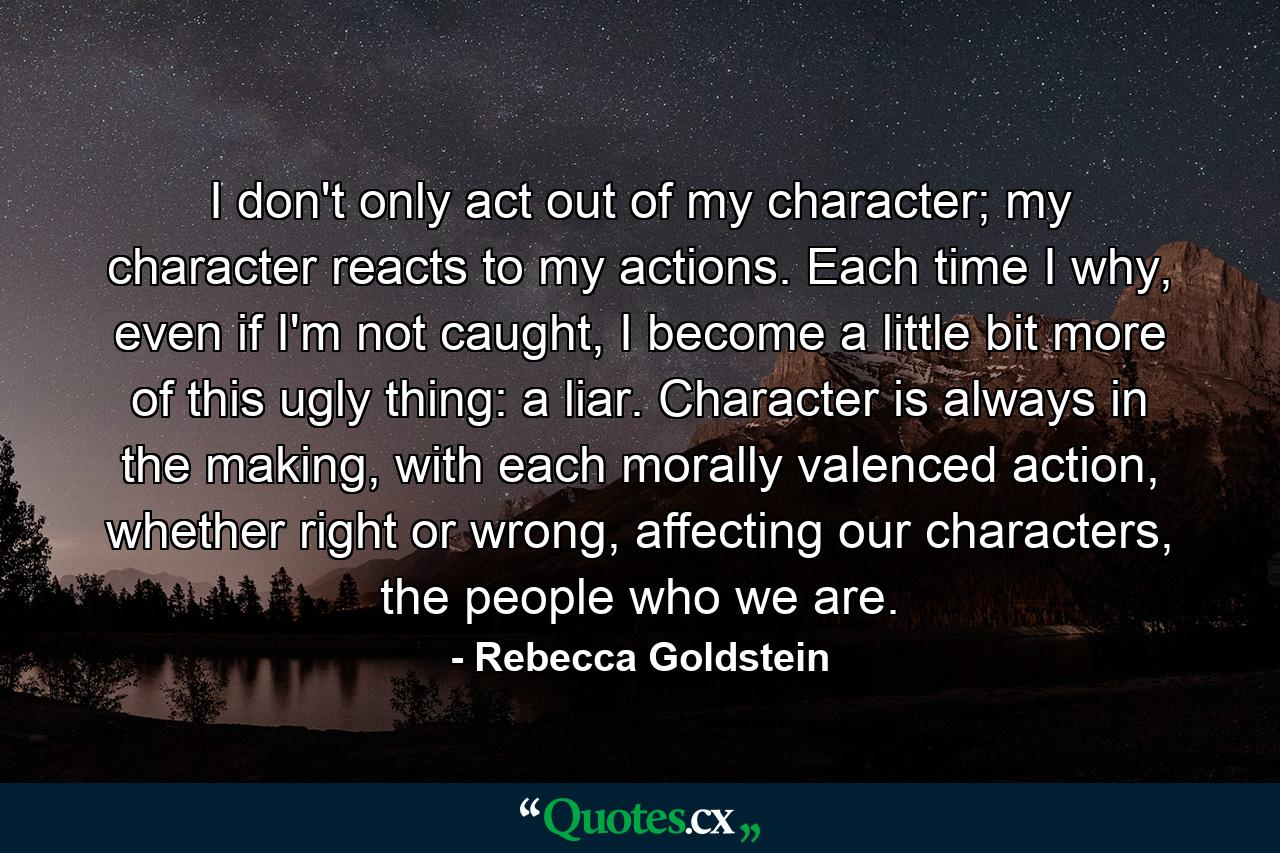 I don't only act out of my character; my character reacts to my actions. Each time I why, even if I'm not caught, I become a little bit more of this ugly thing: a liar. Character is always in the making, with each morally valenced action, whether right or wrong, affecting our characters, the people who we are. - Quote by Rebecca Goldstein