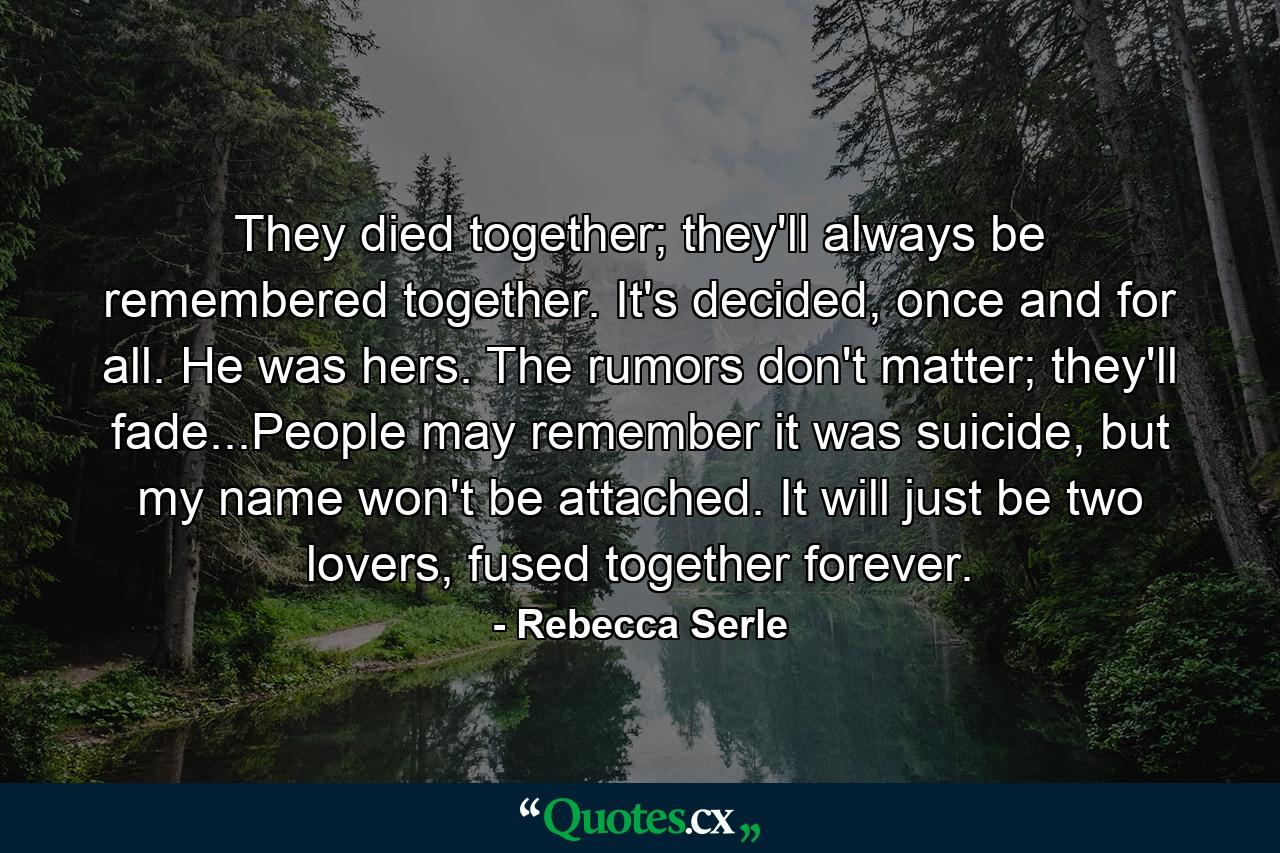 They died together; they'll always be remembered together. It's decided, once and for all. He was hers. The rumors don't matter; they'll fade...People may remember it was suicide, but my name won't be attached. It will just be two lovers, fused together forever. - Quote by Rebecca Serle