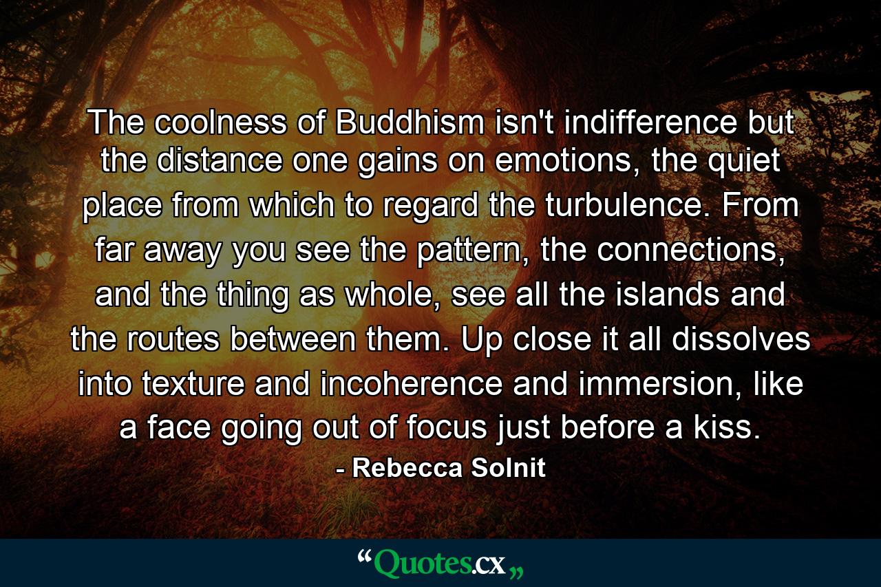 The coolness of Buddhism isn't indifference but the distance one gains on emotions, the quiet place from which to regard the turbulence. From far away you see the pattern, the connections, and the thing as whole, see all the islands and the routes between them. Up close it all dissolves into texture and incoherence and immersion, like a face going out of focus just before a kiss. - Quote by Rebecca Solnit