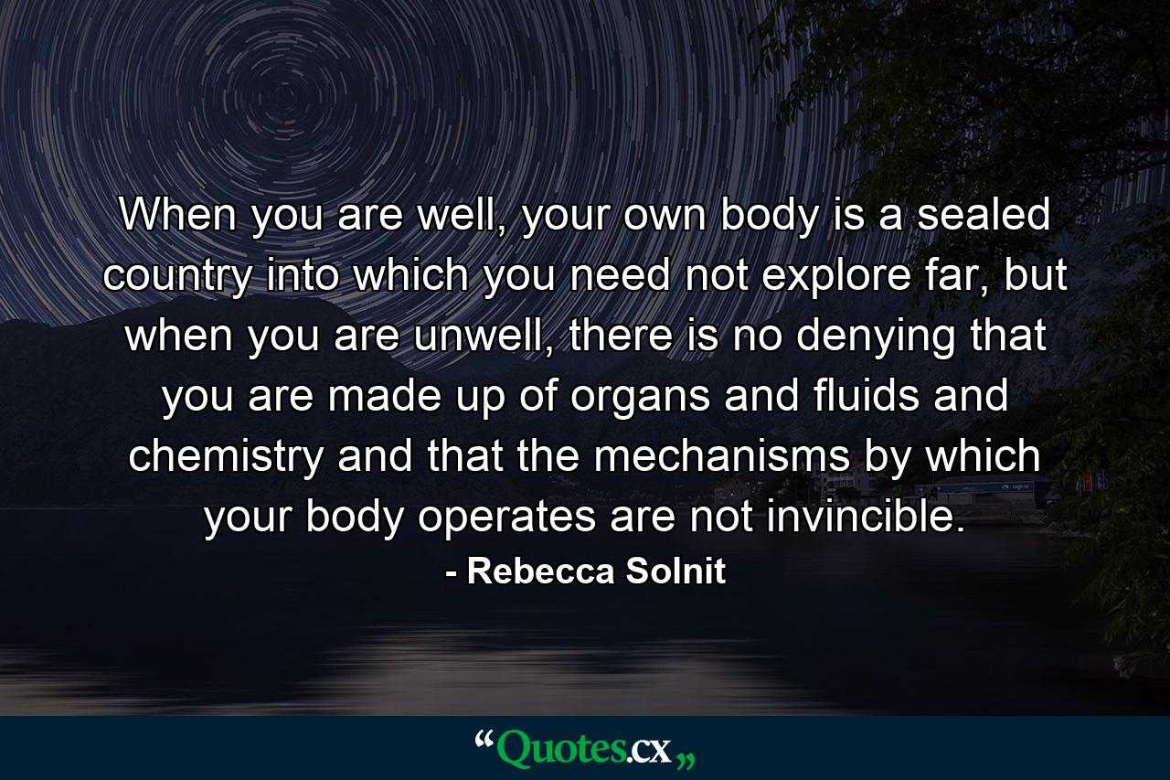 When you are well, your own body is a sealed country into which you need not explore far, but when you are unwell, there is no denying that you are made up of organs and fluids and chemistry and that the mechanisms by which your body operates are not invincible. - Quote by Rebecca Solnit