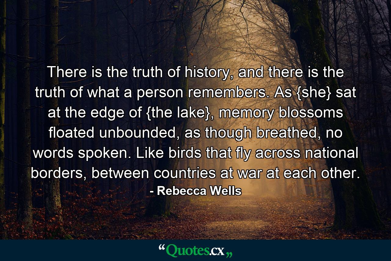 There is the truth of history, and there is the truth of what a person remembers. As {she} sat at the edge of {the lake}, memory blossoms floated unbounded, as though breathed, no words spoken. Like birds that fly across national borders, between countries at war at each other. - Quote by Rebecca Wells