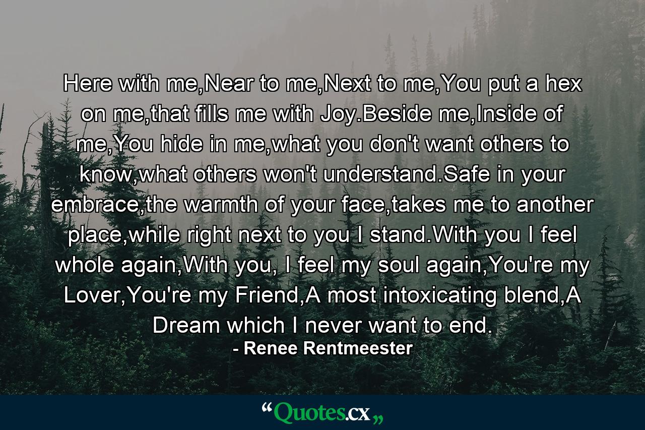 Here with me,Near to me,Next to me,You put a hex on me,that fills me with Joy.Beside me,Inside of me,You hide in me,what you don't want others to know,what others won't understand.Safe in your embrace,the warmth of your face,takes me to another place,while right next to you I stand.With you I feel whole again,With you, I feel my soul again,You're my Lover,You're my Friend,A most intoxicating blend,A Dream which I never want to end. - Quote by Renee Rentmeester