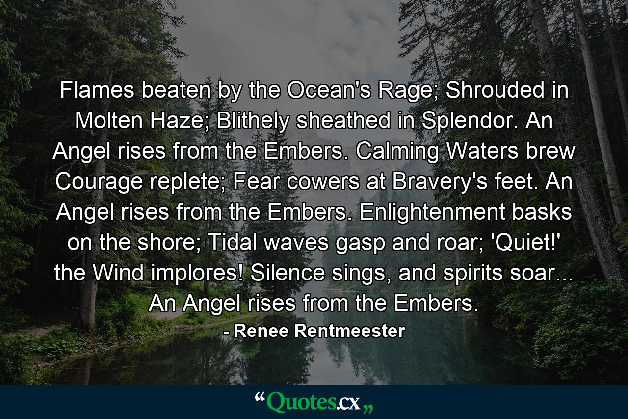 Flames beaten by the Ocean's Rage; Shrouded in Molten Haze; Blithely sheathed in Splendor. An Angel rises from the Embers. Calming Waters brew Courage replete; Fear cowers at Bravery's feet. An Angel rises from the Embers. Enlightenment basks on the shore; Tidal waves gasp and roar; 'Quiet!' the Wind implores! Silence sings, and spirits soar... An Angel rises from the Embers. - Quote by Renee Rentmeester