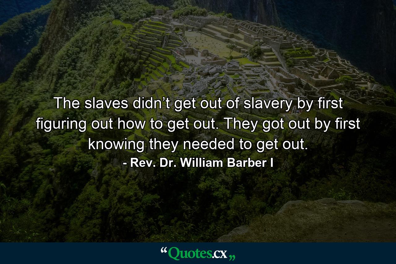 The slaves didn’t get out of slavery by first figuring out how to get out. They got out by first knowing they needed to get out. - Quote by Rev. Dr. William Barber I