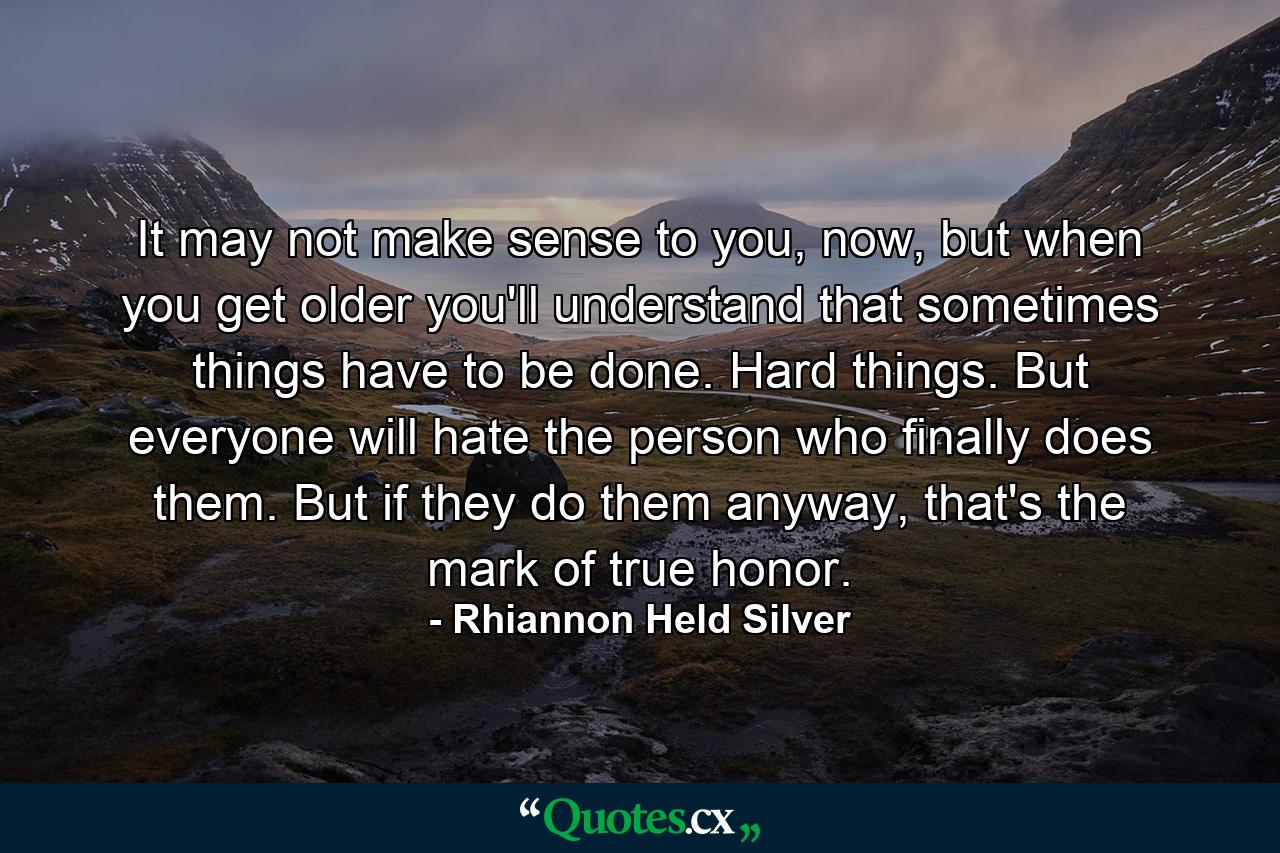 It may not make sense to you, now, but when you get older you'll understand that sometimes things have to be done. Hard things. But everyone will hate the person who finally does them. But if they do them anyway, that's the mark of true honor. - Quote by Rhiannon Held Silver