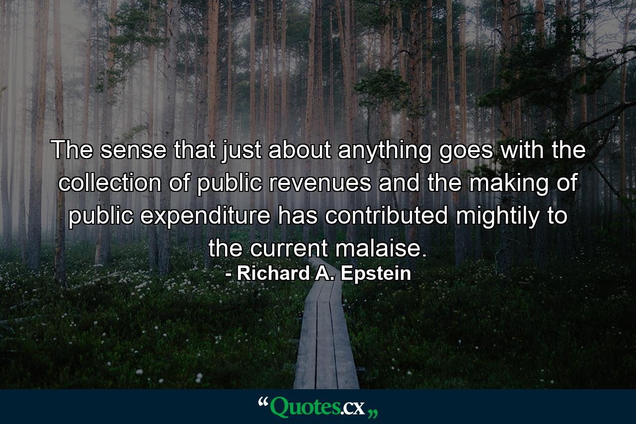 The sense that just about anything goes with the collection of public revenues and the making of public expenditure has contributed mightily to the current malaise. - Quote by Richard A. Epstein