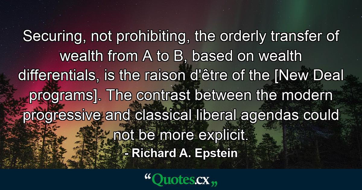 Securing, not prohibiting, the orderly transfer of wealth from A to B, based on wealth differentials, is the raison d'être of the [New Deal programs]. The contrast between the modern progressive and classical liberal agendas could not be more explicit. - Quote by Richard A. Epstein