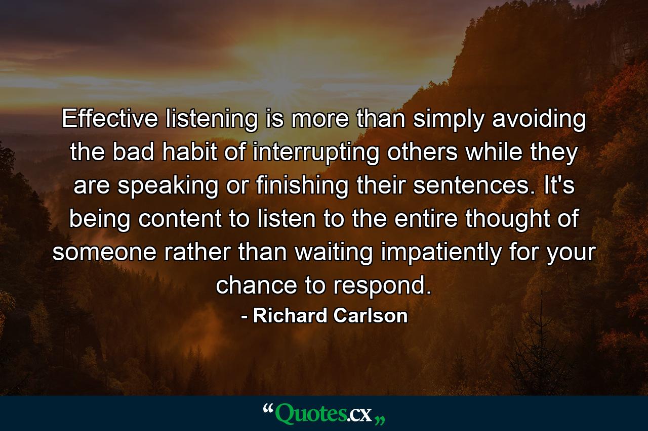 Effective listening is more than simply avoiding the bad habit of interrupting others while they are speaking or finishing their sentences. It's being content to listen to the entire thought of someone rather than waiting impatiently for your chance to respond. - Quote by Richard Carlson