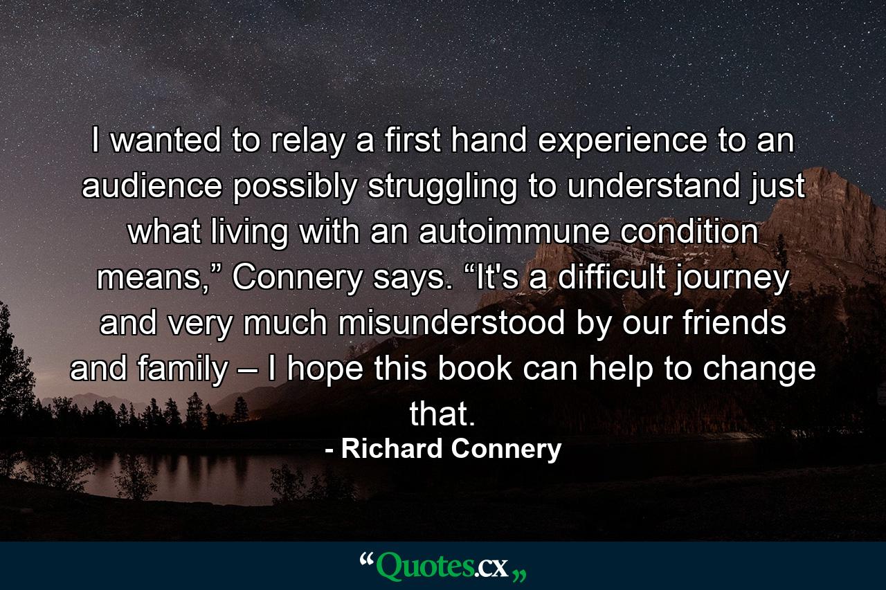 I wanted to relay a first hand experience to an audience possibly struggling to understand just what living with an autoimmune condition means,” Connery says. “It's a difficult journey and very much misunderstood by our friends and family – I hope this book can help to change that. - Quote by Richard Connery