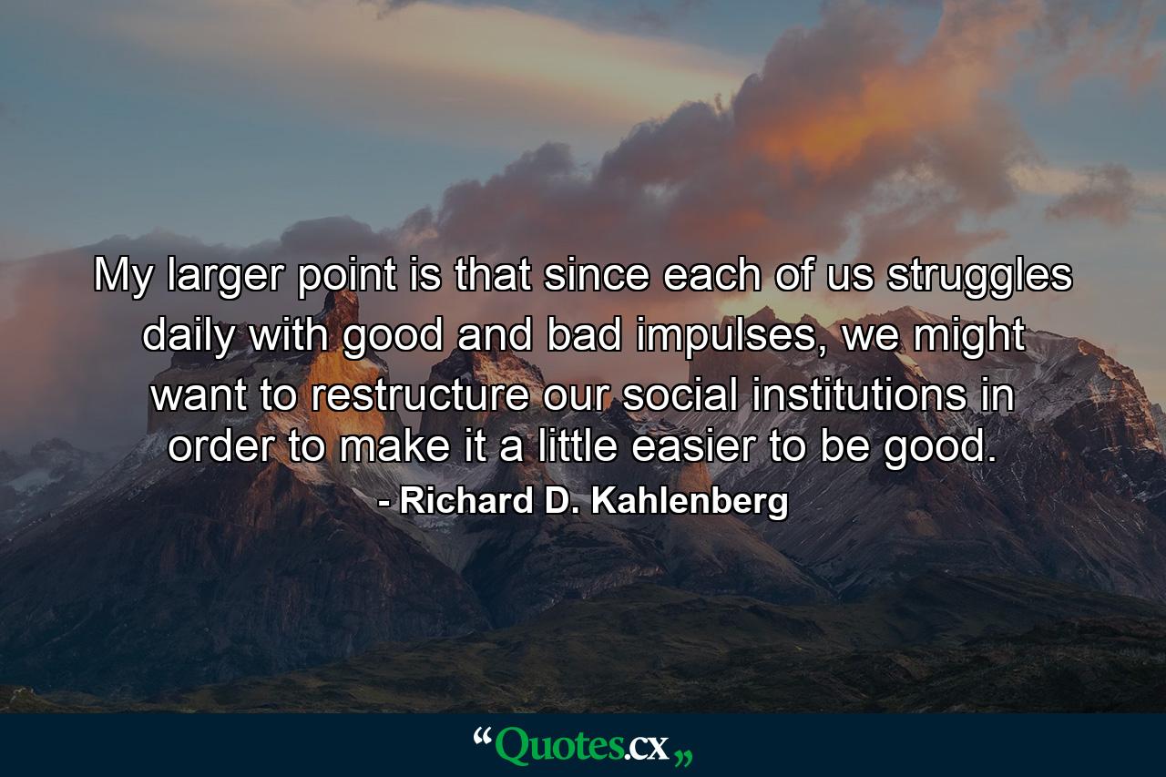 My larger point is that since each of us struggles daily with good and bad impulses, we might want to restructure our social institutions in order to make it a little easier to be good. - Quote by Richard D. Kahlenberg