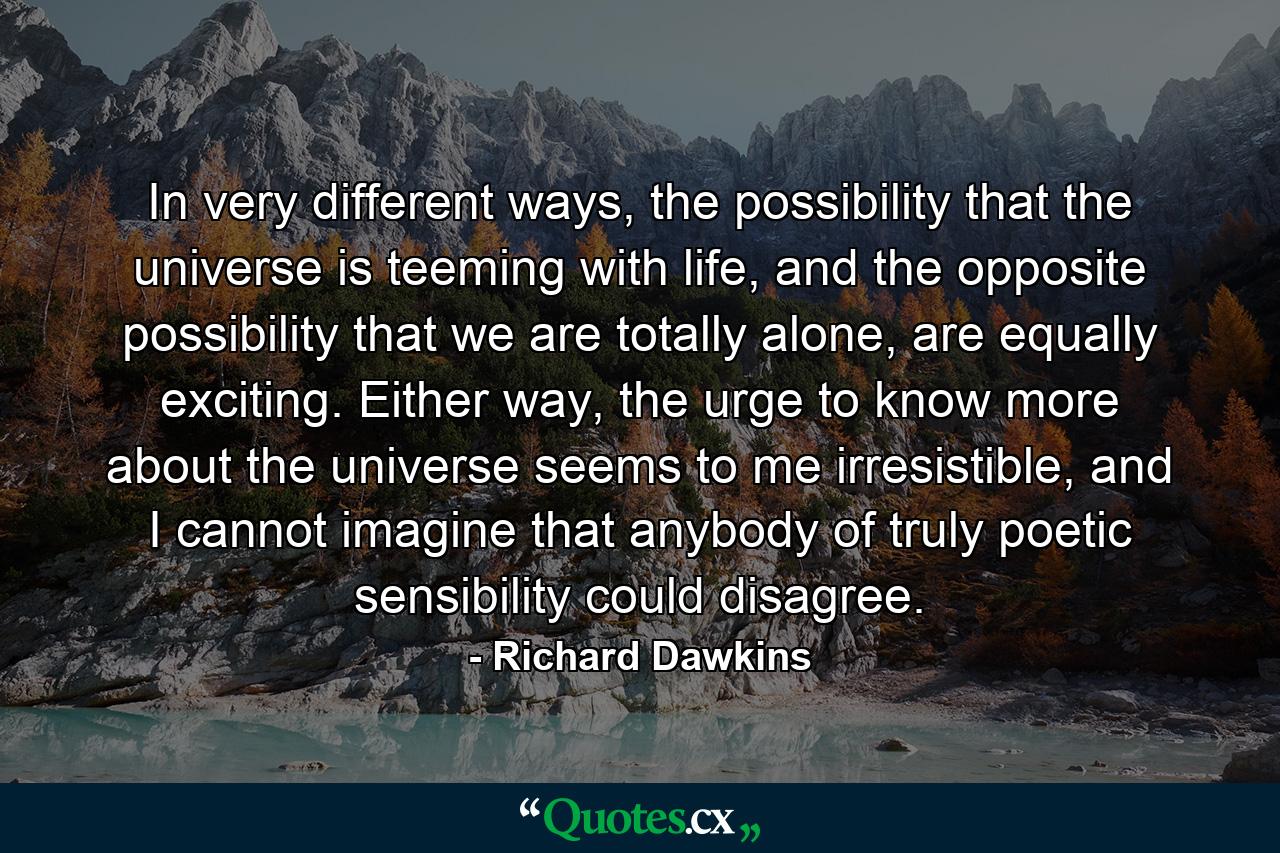 In very different ways, the possibility that the universe is teeming with life, and the opposite possibility that we are totally alone, are equally exciting. Either way, the urge to know more about the universe seems to me irresistible, and I cannot imagine that anybody of truly poetic sensibility could disagree. - Quote by Richard Dawkins