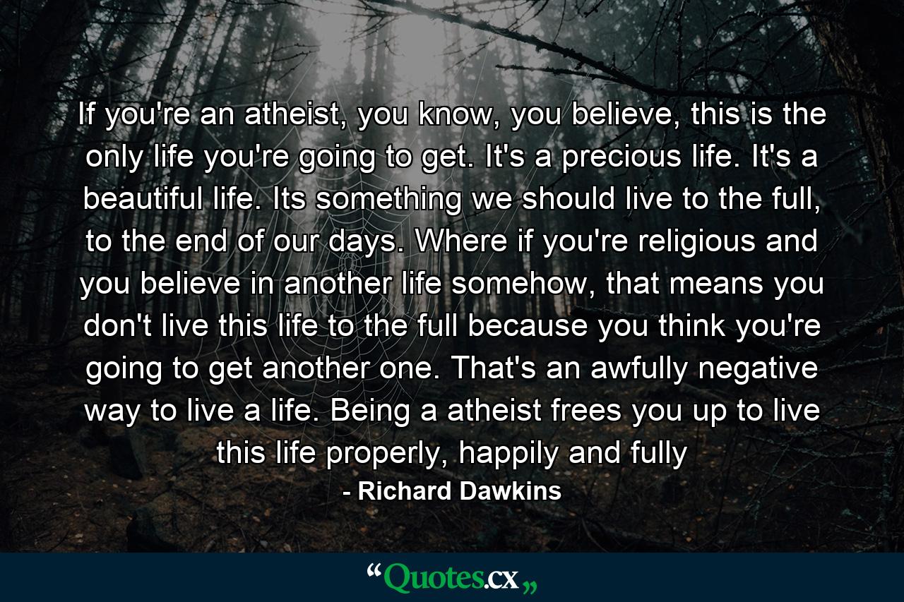 If you're an atheist, you know, you believe, this is the only life you're going to get. It's a precious life. It's a beautiful life. Its something we should live to the full, to the end of our days. Where if you're religious and you believe in another life somehow, that means you don't live this life to the full because you think you're going to get another one. That's an awfully negative way to live a life. Being a atheist frees you up to live this life properly, happily and fully - Quote by Richard Dawkins