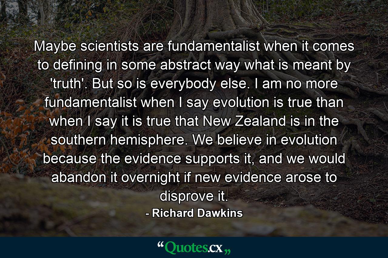 Maybe scientists are fundamentalist when it comes to defining in some abstract way what is meant by 'truth'. But so is everybody else. I am no more fundamentalist when I say evolution is true than when I say it is true that New Zealand is in the southern hemisphere. We believe in evolution because the evidence supports it, and we would abandon it overnight if new evidence arose to disprove it. - Quote by Richard Dawkins