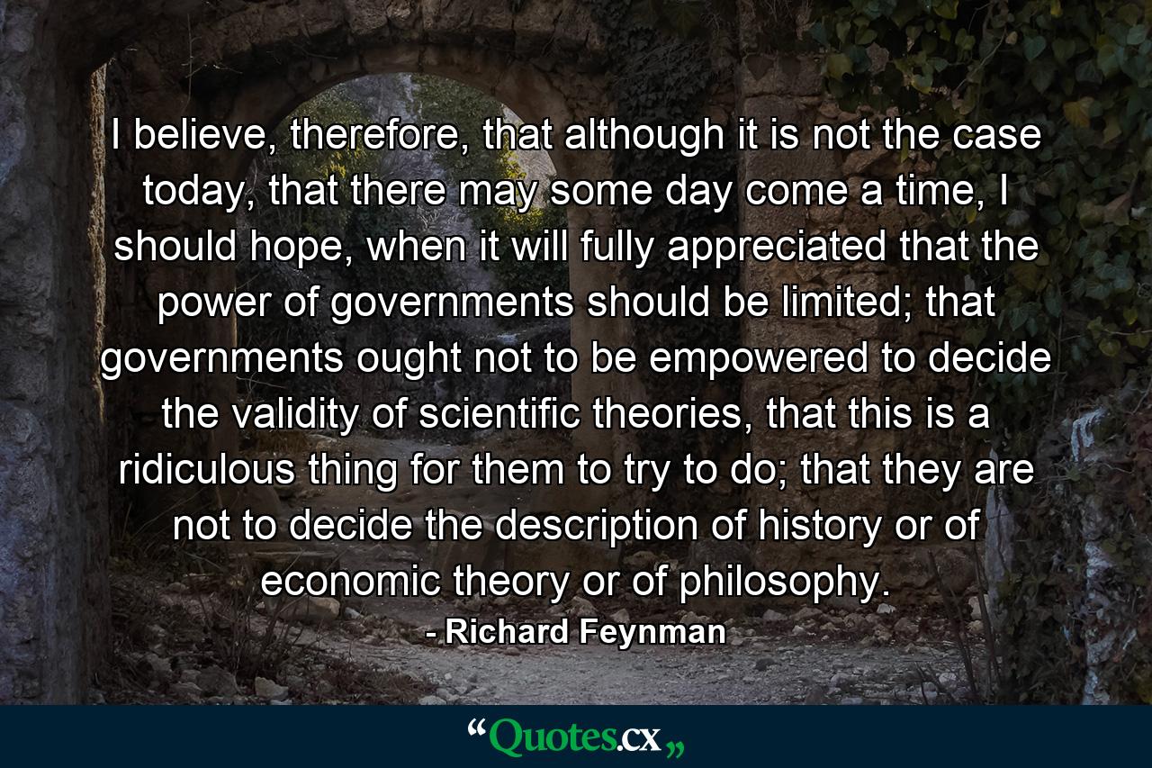 I believe, therefore, that although it is not the case today, that there may some day come a time, I should hope, when it will fully appreciated that the power of governments should be limited; that governments ought not to be empowered to decide the validity of scientific theories, that this is a ridiculous thing for them to try to do; that they are not to decide the description of history or of economic theory or of philosophy. - Quote by Richard Feynman