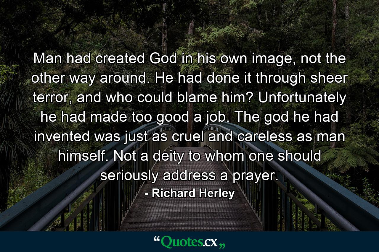 Man had created God in his own image, not the other way around. He had done it through sheer terror, and who could blame him? Unfortunately he had made too good a job. The god he had invented was just as cruel and careless as man himself. Not a deity to whom one should seriously address a prayer. - Quote by Richard Herley