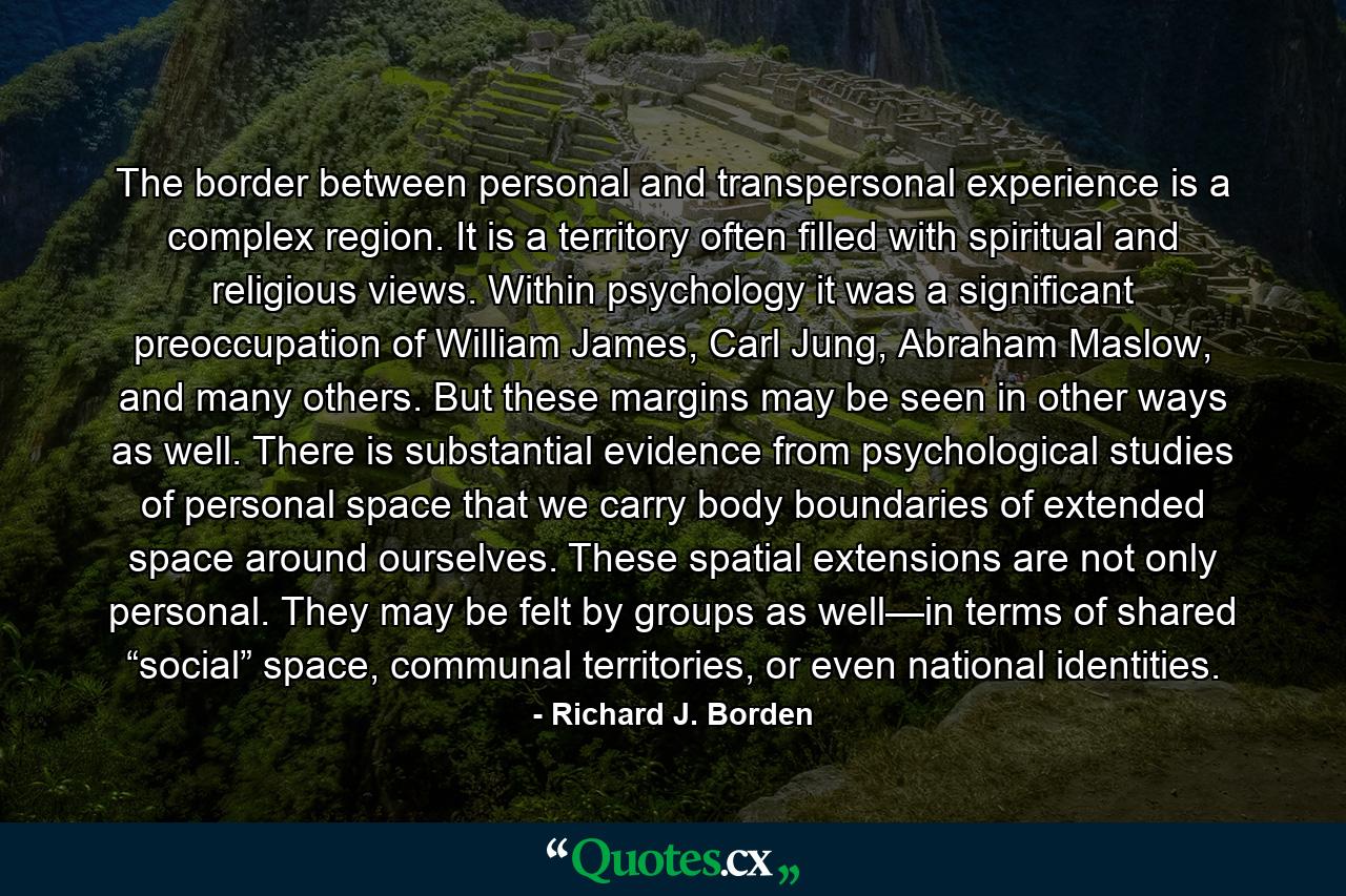 The border between personal and transpersonal experience is a complex region. It is a territory often filled with spiritual and religious views. Within psychology it was a significant preoccupation of William James, Carl Jung, Abraham Maslow, and many others. But these margins may be seen in other ways as well. There is substantial evidence from psychological studies of personal space that we carry body boundaries of extended space around ourselves. These spatial extensions are not only personal. They may be felt by groups as well—in terms of shared “social” space, communal territories, or even national identities. - Quote by Richard J. Borden