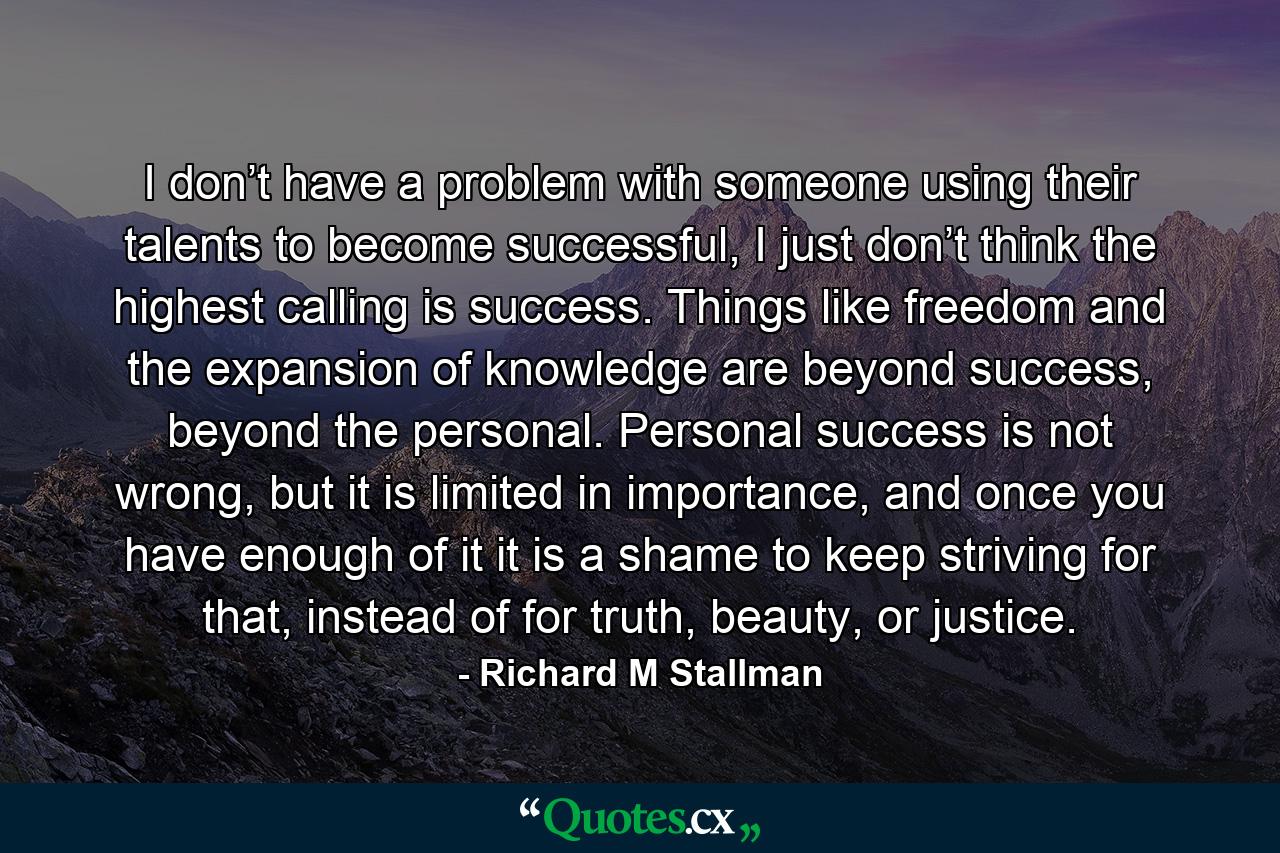 I don’t have a problem with someone using their talents to become successful, I just don’t think the highest calling is success. Things like freedom and the expansion of knowledge are beyond success, beyond the personal. Personal success is not wrong, but it is limited in importance, and once you have enough of it it is a shame to keep striving for that, instead of for truth, beauty, or justice. - Quote by Richard M Stallman