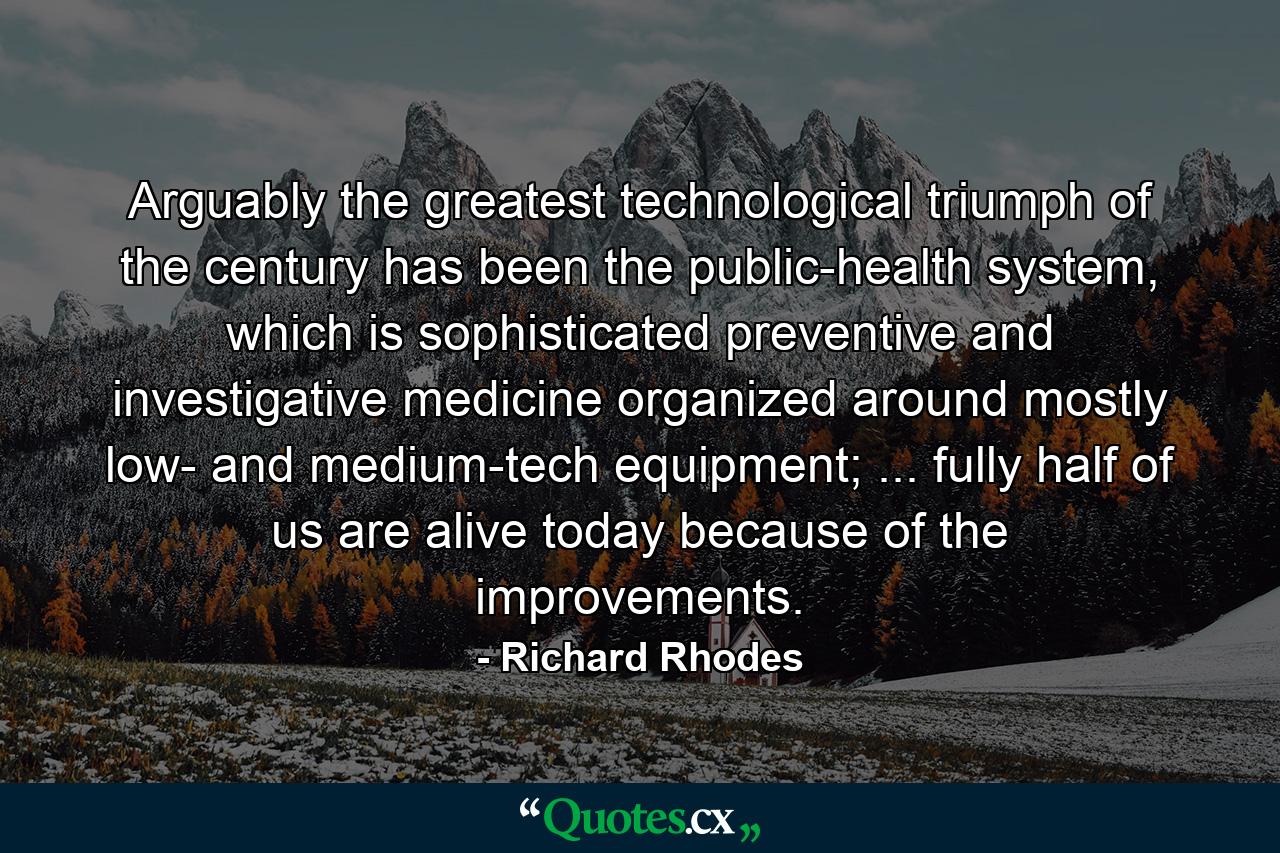 Arguably the greatest technological triumph of the century has been the public-health system, which is sophisticated preventive and investigative medicine organized around mostly low- and medium-tech equipment; ... fully half of us are alive today because of the improvements. - Quote by Richard Rhodes