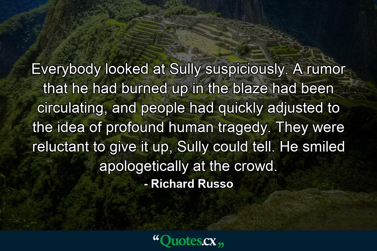 Everybody looked at Sully suspiciously. A rumor that he had burned up in the blaze had been circulating, and people had quickly adjusted to the idea of profound human tragedy. They were reluctant to give it up, Sully could tell. He smiled apologetically at the crowd. - Quote by Richard Russo