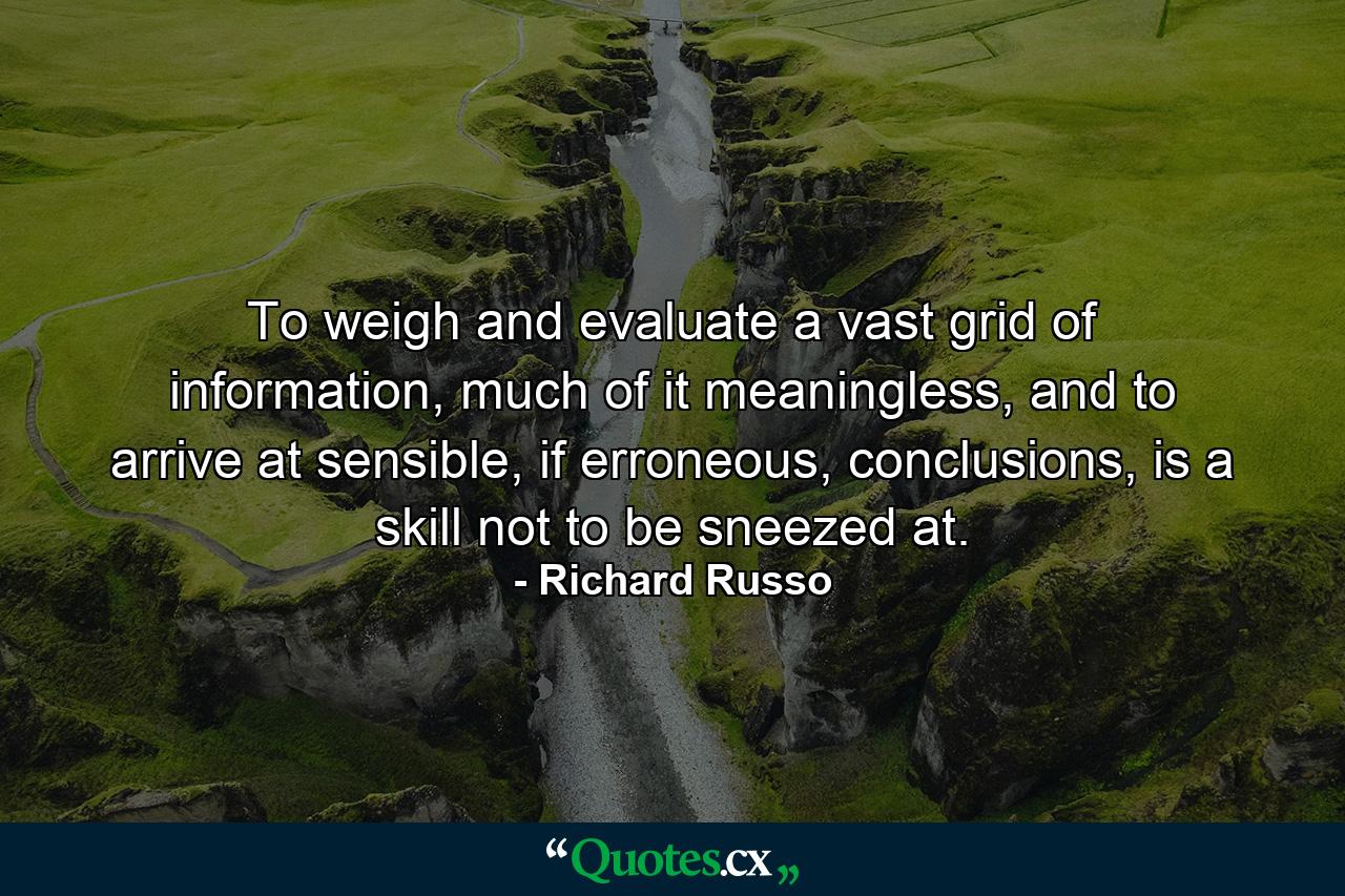 To weigh and evaluate a vast grid of information, much of it meaningless, and to arrive at sensible, if erroneous, conclusions, is a skill not to be sneezed at. - Quote by Richard Russo