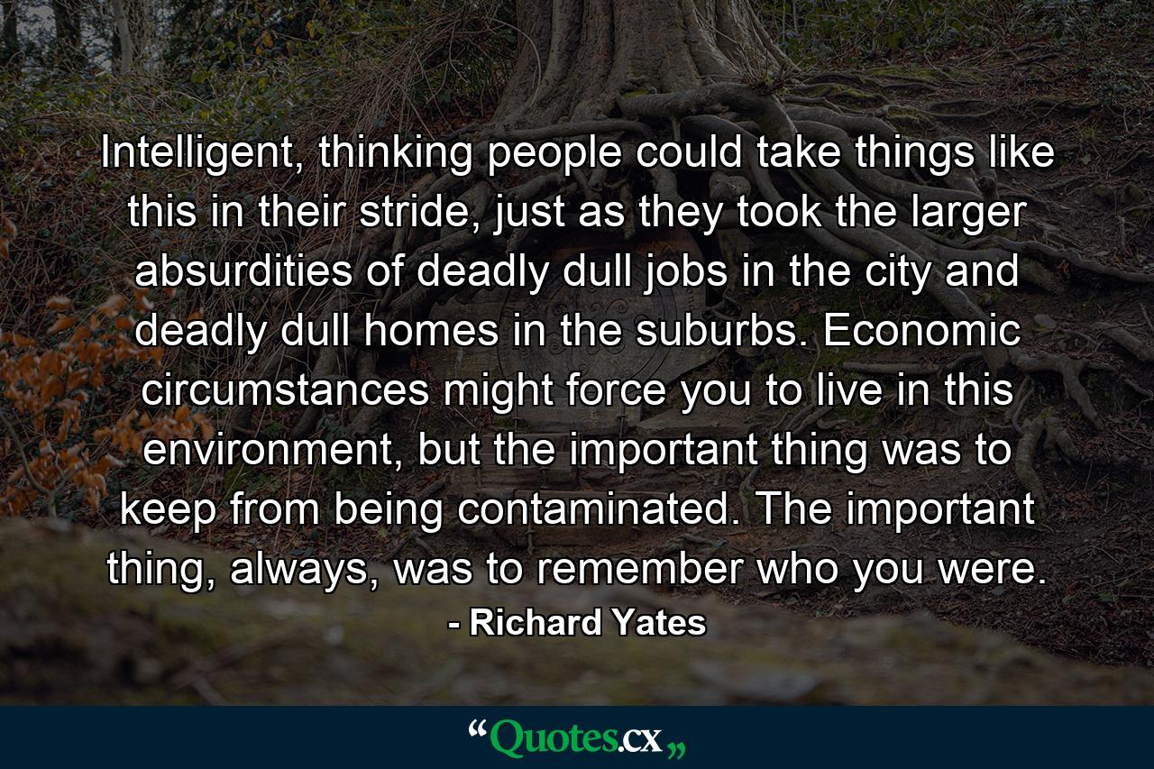 Intelligent, thinking people could take things like this in their stride, just as they took the larger absurdities of deadly dull jobs in the city and deadly dull homes in the suburbs. Economic circumstances might force you to live in this environment, but the important thing was to keep from being contaminated. The important thing, always, was to remember who you were. - Quote by Richard Yates