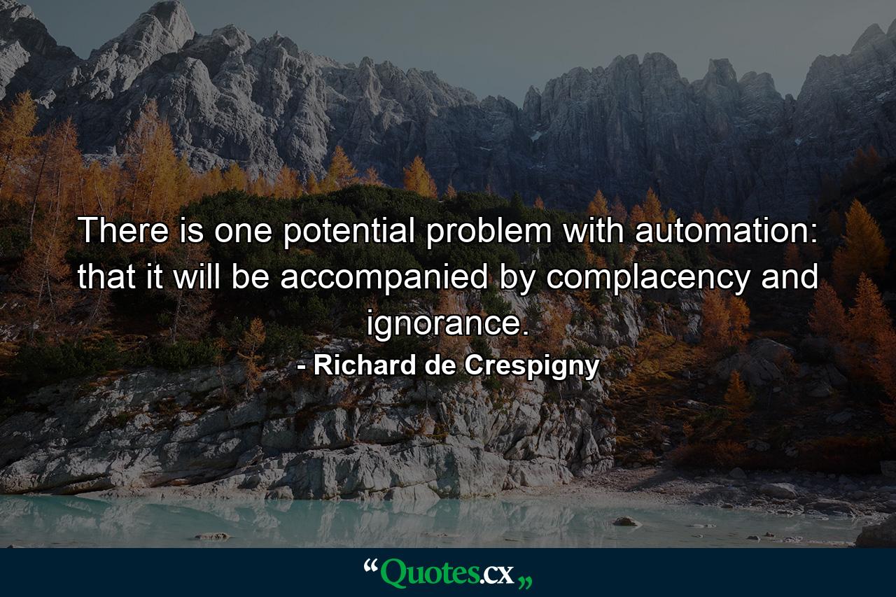 There is one potential problem with automation: that it will be accompanied by complacency and ignorance. - Quote by Richard de Crespigny