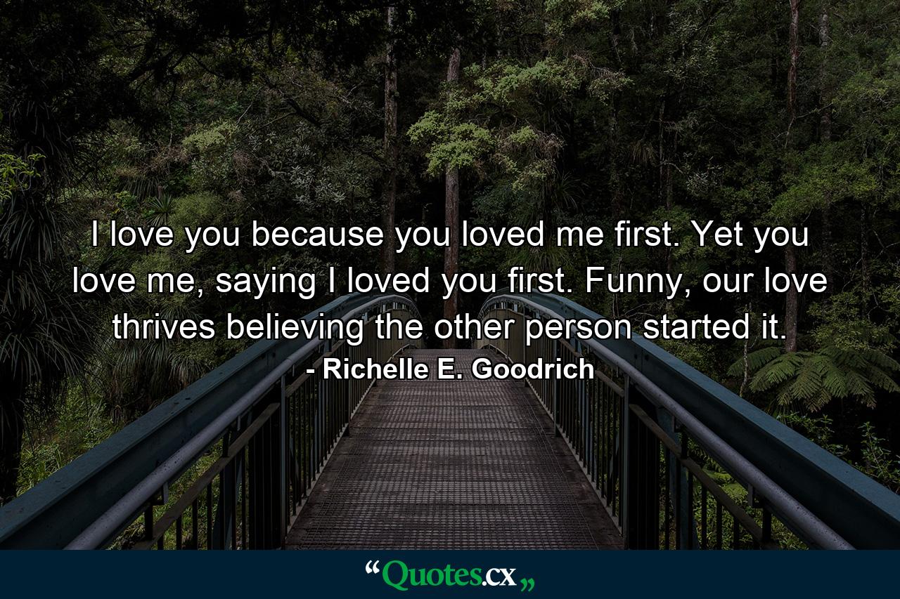 I love you because you loved me first. Yet you love me, saying I loved you first. Funny, our love thrives believing the other person started it. - Quote by Richelle E. Goodrich