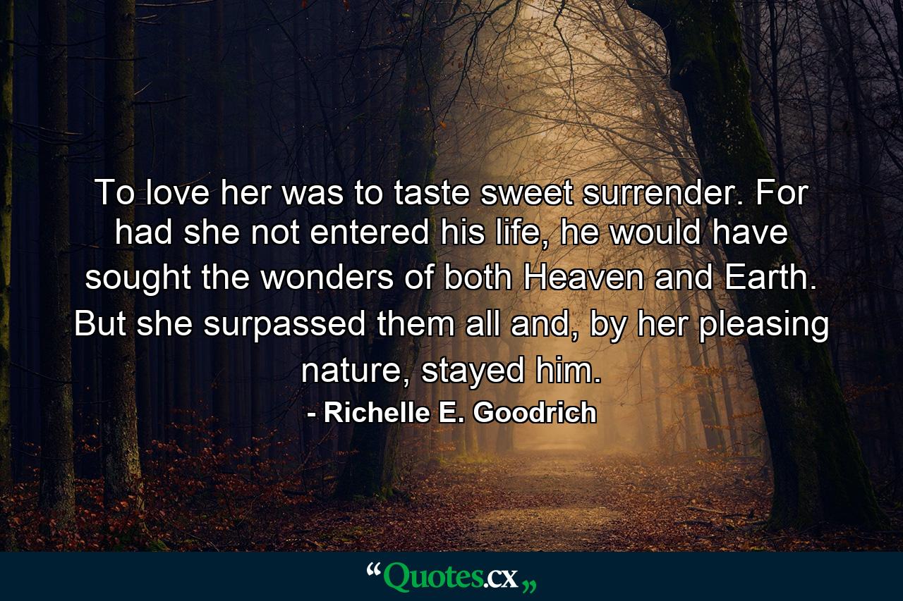 To love her was to taste sweet surrender. For had she not entered his life, he would have sought the wonders of both Heaven and Earth. But she surpassed them all and, by her pleasing nature, stayed him. - Quote by Richelle E. Goodrich