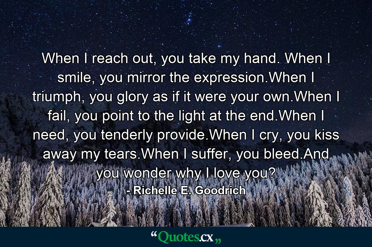 When I reach out, you take my hand. When I smile, you mirror the expression.When I triumph, you glory as if it were your own.When I fail, you point to the light at the end.When I need, you tenderly provide.When I cry, you kiss away my tears.When I suffer,  you bleed.And you wonder why I love you? - Quote by Richelle E. Goodrich