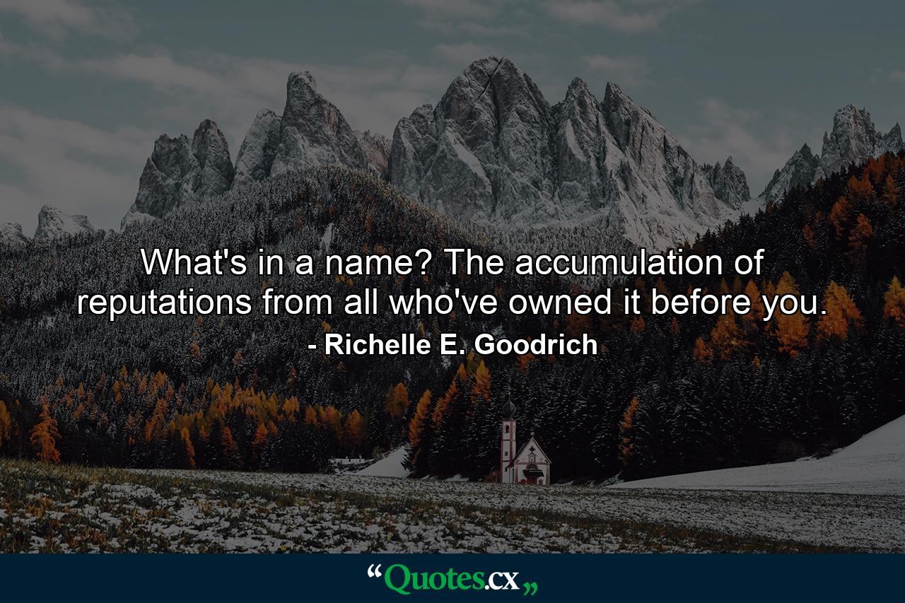 What's in a name?  The accumulation of reputations from all who've owned it before you. - Quote by Richelle E. Goodrich