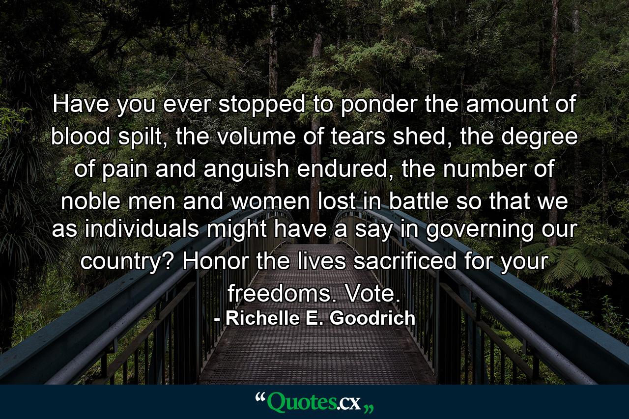 Have you ever stopped to ponder the amount of blood spilt, the volume of tears shed, the degree of pain and anguish endured, the number of noble men and women lost in battle so that we as individuals might have a say in governing our country?  Honor the lives sacrificed for your freedoms. Vote. - Quote by Richelle E. Goodrich