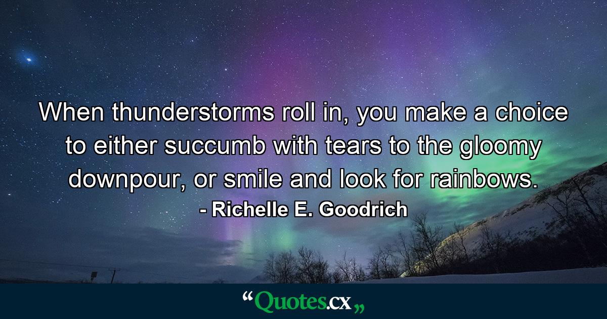 When thunderstorms roll in, you make a choice to either succumb with tears to the gloomy downpour, or smile and look for rainbows. - Quote by Richelle E. Goodrich