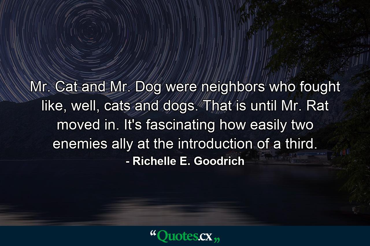 Mr. Cat and Mr. Dog were neighbors who fought like, well, cats and dogs. That is until Mr. Rat moved in. It's fascinating how easily two enemies ally at the introduction of a third. - Quote by Richelle E. Goodrich