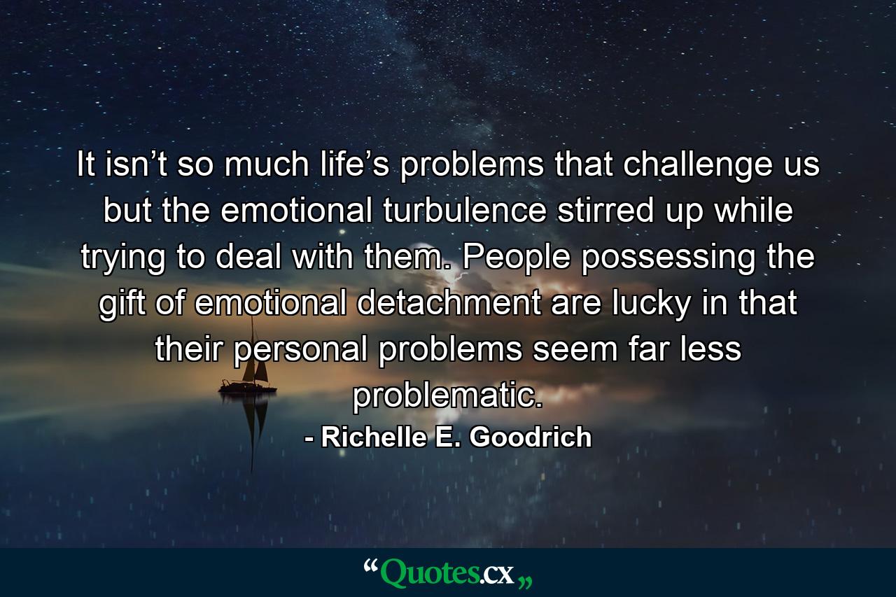 It isn’t so much life’s problems that challenge us but the emotional turbulence stirred up while trying to deal with them. People possessing the gift of emotional detachment are lucky in that their personal problems seem far less problematic. - Quote by Richelle E. Goodrich