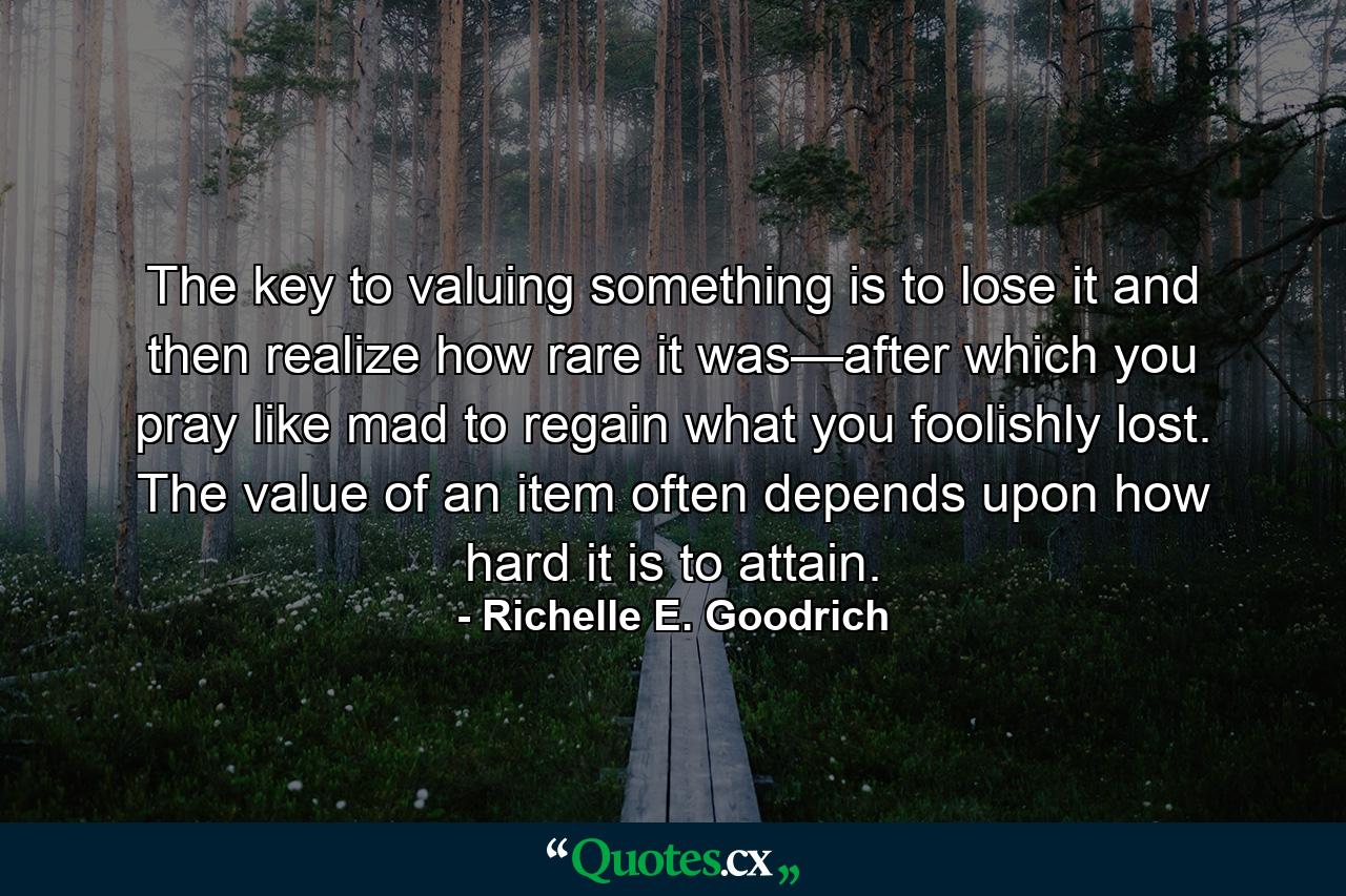 The key to valuing something is to lose it and then realize how rare it was—after which you pray like mad to regain what you foolishly lost. The value of an item often depends upon how hard it is to attain. - Quote by Richelle E. Goodrich