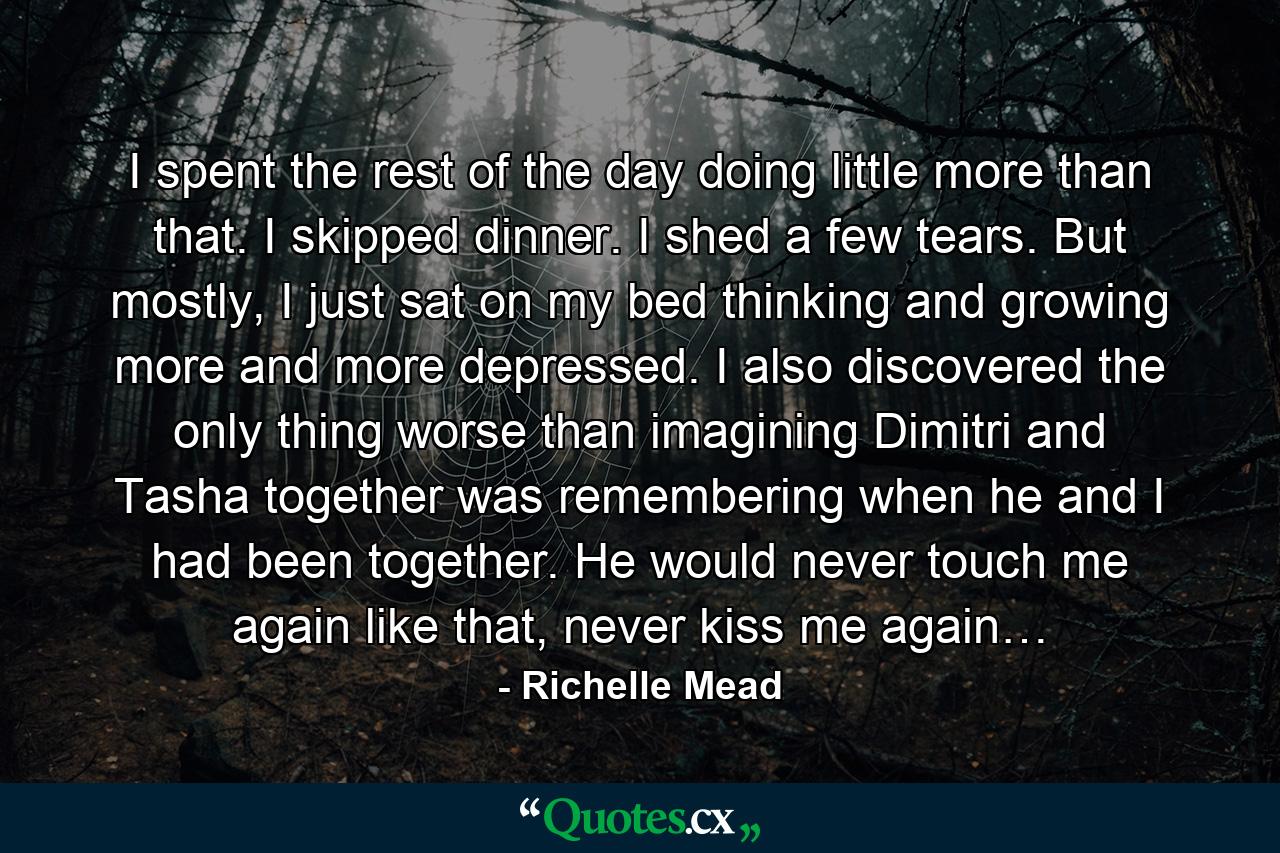 I spent the rest of the day doing little more than that. I skipped dinner. I shed a few tears. But mostly, I just sat on my bed thinking and growing more and more depressed. I also discovered the only thing worse than imagining Dimitri and Tasha together was remembering when he and I had been together. He would never touch me again like that, never kiss me again… - Quote by Richelle Mead