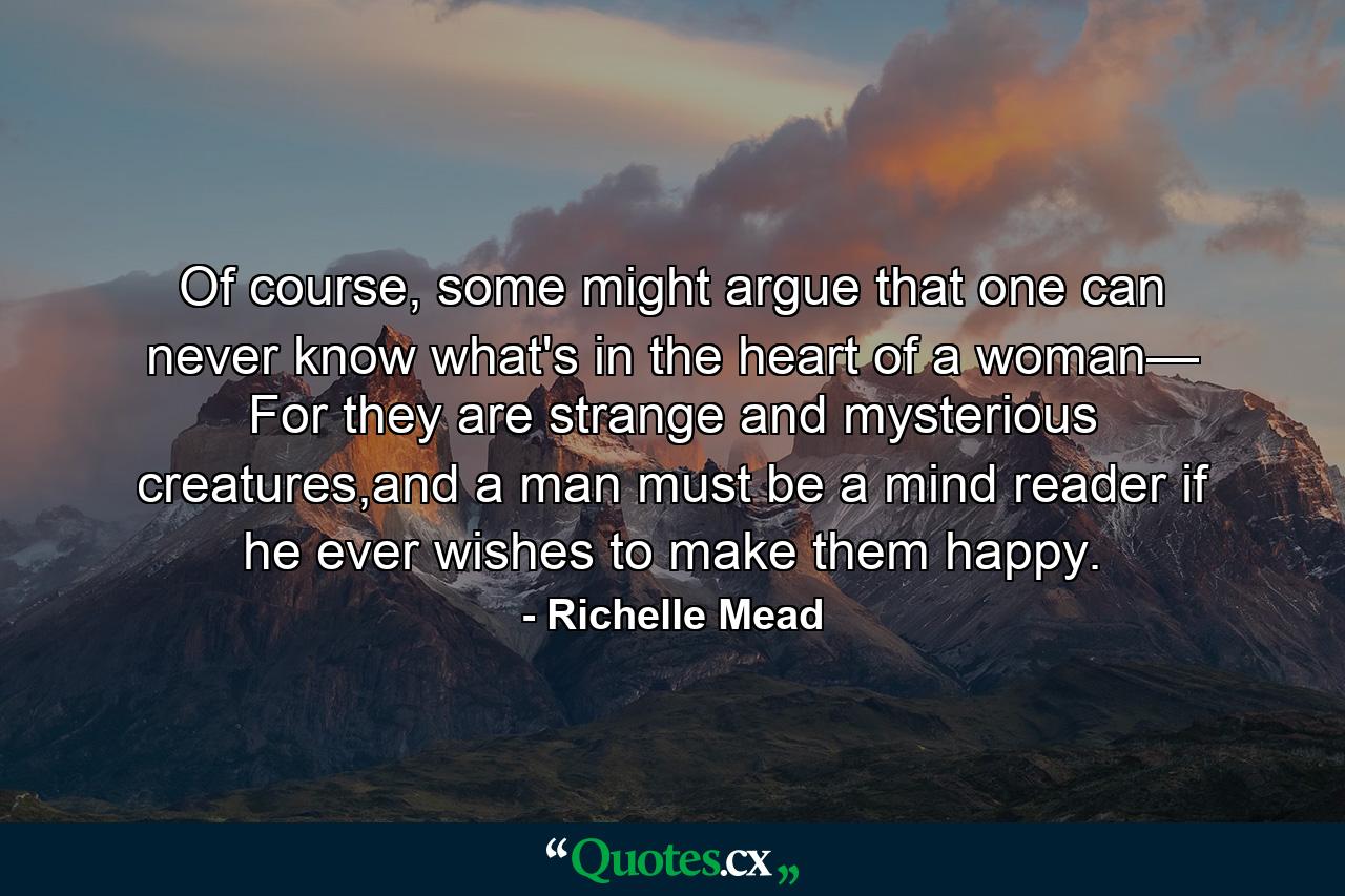 Of course, some might argue that one can never know what's in the heart of a woman— For they are strange and mysterious creatures,and a man must be a mind reader if he ever wishes to make them happy. - Quote by Richelle Mead