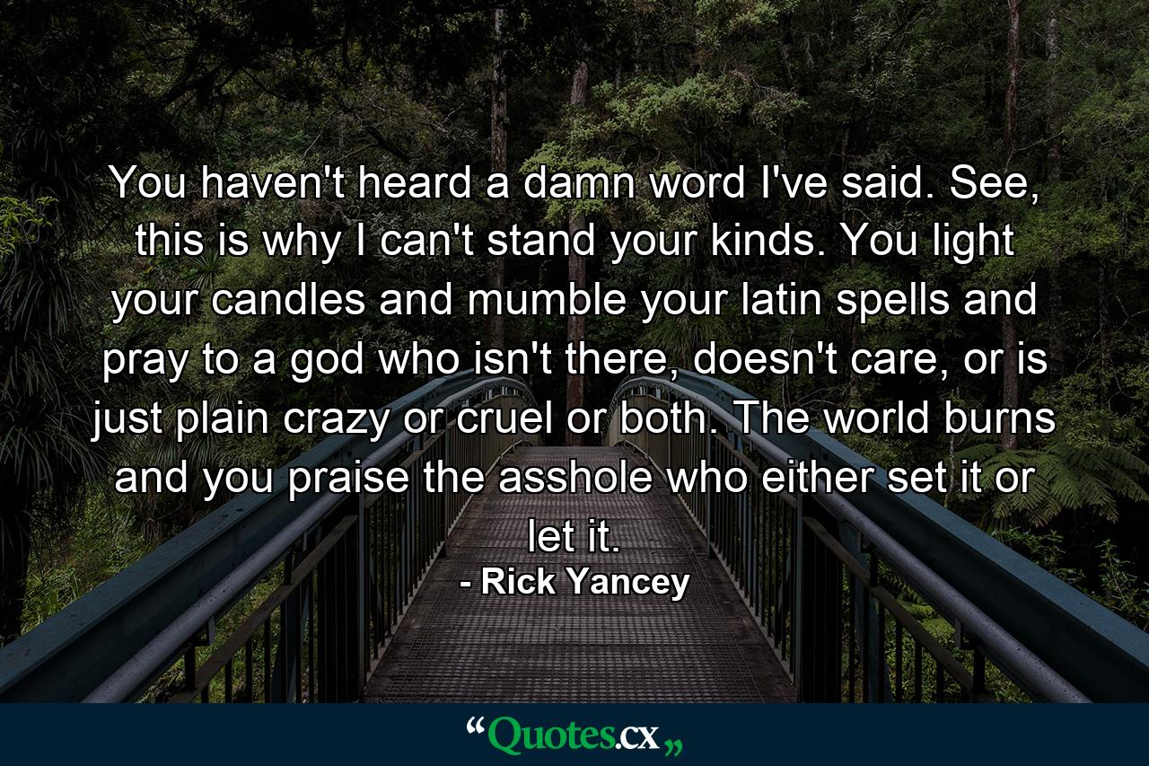 You haven't heard a damn word I've said. See, this is why I can't stand your kinds. You light your candles and mumble your latin spells and pray to a god who isn't there, doesn't care, or is just plain crazy or cruel or both. The world burns and you praise the asshole who either set it or let it. - Quote by Rick Yancey